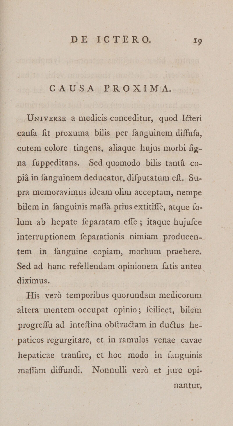 CAUSA PROXIMA. Universe a medicis conceditur, quod Ideri caufa fit proxuma bilis per fanguinein difFufa, cutem colore tingens, aliaque hujus morbi fig- na fuppeditans. Sed quomodo bilis tanta co¬ pia in fanguinem deducatur, difputatum efi. Su¬ pra memoravimus ideam olim acceptam, nempe bilem in fanguinis mafla prius extitilTe, atque fo- ium ab hepate feparatam efle; itaque hujufce interruptionem feparationis nimiam producen¬ tem in fanguine copiam, morbum praebere. Sed ad hanc refellendam opinionem fatis antea diximus. His vero temporibus quorundam medicorum altera mentem occupat opinio; fcilicet, bilem progreflu ad inteftina obftrudam in dudtus he- ' paticos regurgitare, et in ramulos venae cavae hepaticae tranfire, et hoc modo in fanguinis maflam diffundi. Nonnulli vero et jure opi¬ nantur,