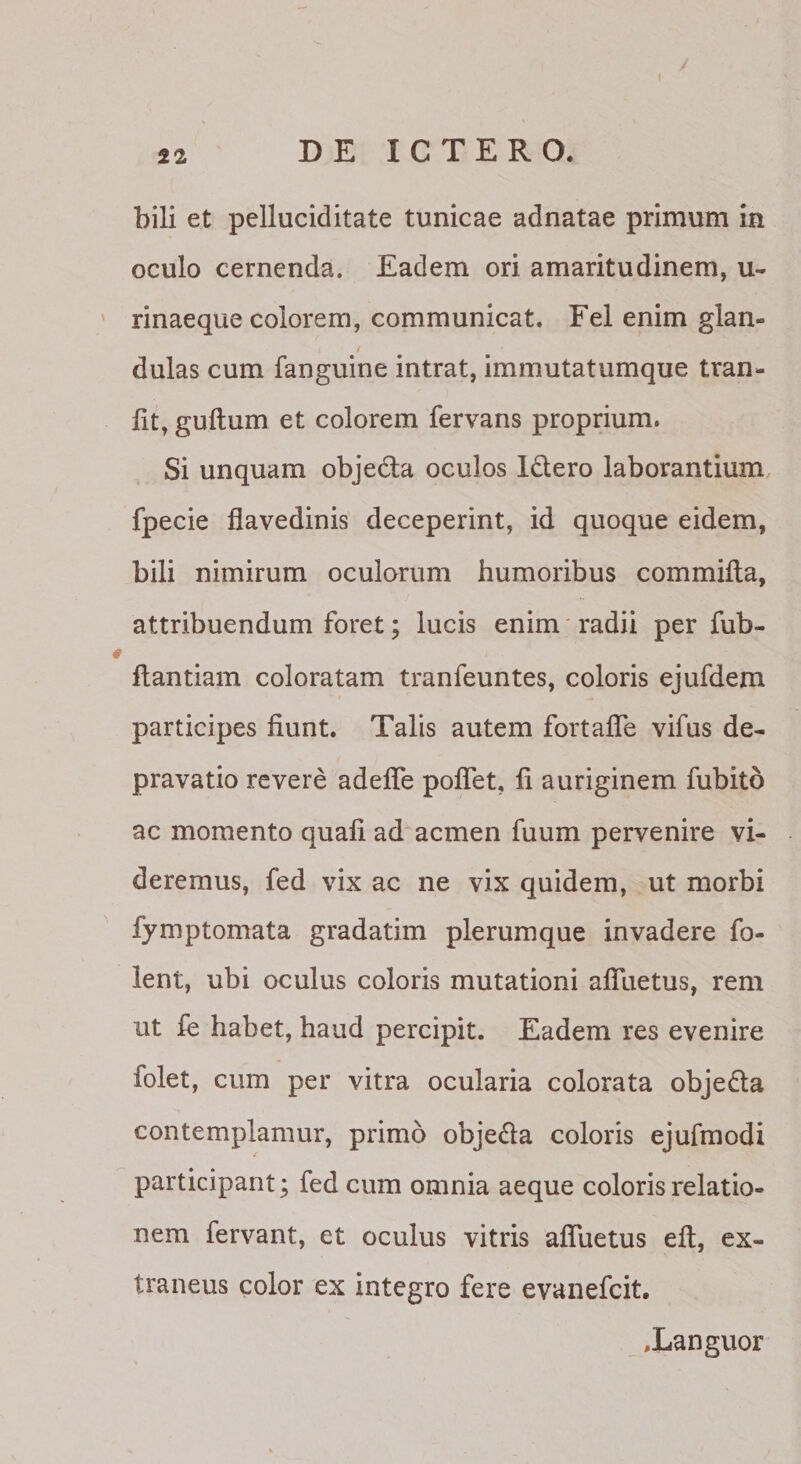 bili et pelluciditate tunicae adnatae primum in oculo cernenda. Eadem ori amaritudinem, u- rinaeque colorem, communicat. Fel enim glan¬ dulas cum fanguine intrat, immutatumque tran- lit, guftum et colorem fervans proprium. Si unquam objeda oculos Idero laborantium fpecie flavedinis deceperint, id quoque eidem, bili nimirum oculorum humoribus commifta, attribuendum foret; lucis enim' radii per fub- ftantiam coloratam tranfeuntes, coloris ejufdem participes fiunt. Talis autem fortafle vifus de¬ pravatio revere adefle poflet, fi auriginem fubito ac momento quali ad acmen fuum pervenire vi¬ deremus, fed vix ac ne vix quidem, ut morbi fymptomata gradatim plerumque invadere fo- lent, ubi oculus coloris mutationi afluetus, rem ut le habet, haud percipit. Eadem res evenire folet, cum per vitra ocularia colorata objedta contemplamur, primo objeda coloris ejufmodi participant; fed cum omnia aeque coloris relatio¬ nem fervant, et oculus vitris afiuetus efi, ex¬ traneus color ex integro fere evanefcit, .Languor