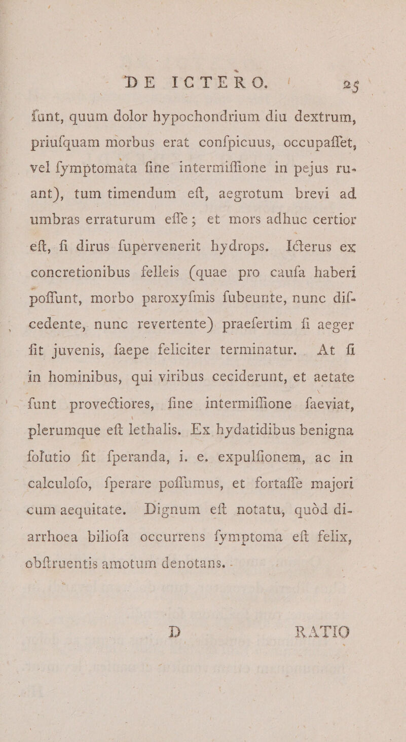 fant, quum dolor hypochondrium diu dextrum, priufquam morbus erat confpicuus, occupaffet, vel fymptomata line intermiffione in pejus ru« ant), tum timendum eft, aegrotum brevi ad umbras erraturam elTe; et mors adhuc certior eft, fi dirus fupervenerit hydrops. Icfterus ex concretionibus felleis (quae pro caufa haberi polTunt, morbo paroxyfmis fubeunte, nunc dif- cedente, nunc revertente) praefertim fi aeger fit juvenis, faepe feliciter terminatur. At fi in hominibus, qui viribus ceciderunt, et aetate funt provectiores, fine intermiffione faeviat, plerumque eft lethalis. Ex hydatidibus benigna folutio fit fperanda, i. e. expulfionem, ac in calculofo, fperare poiTumus, et fortafie majori cum aequitate. Dignum eft notatu, quod di¬ arrhoea biliofa occurrens fymptoma eft felix, obftroentis amotum denotans. - D RATIO