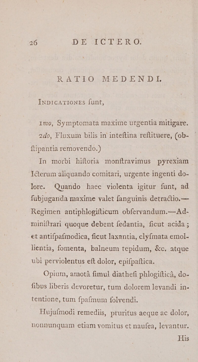 R ATIO MEDENDI. * IndicatioxSTEs funt, imOy Symptomata maxime urgentia mitigare. Fluxum bilis in intellina reflituere, (ob- fiipantia removendo.) In morbi hifloria monftravimus pyrexiam Iderum aliquando comitari, urgente ingenti do¬ lore. Quando haec violenta igitur funt, ad * fubjuganda maxime valet fanguinis detradio.— Regimen antiphlogiflicum obfervandum.^—Ad- minidrari quoque debent fedantia, hcut acida; et antifpafraodica, licut laxantia, clyfmata emol¬ lientia, fomenta, balneum tepidum, 8cc, atque ubi perviolentus eft dolor, epifpaflica. Opium, amota fimul diatheli phlogiflica, do- hbus liberis devoretur, tum dolorem levandi in¬ tentione, tum fpafmum folvendi. Hujufmodi remediis, pruritus aeque ac dolor, nonnunquam etiam vomitus etnaufea, levantur. His