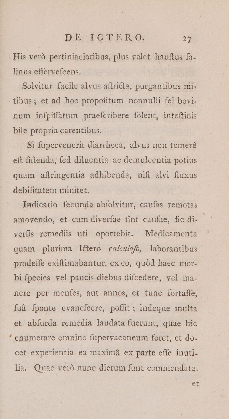 His vero pertiniacioribus, plus valet hauflus fa- linas effervefcens. Solvitur facile alvus aftricla, purgantibus nib tibus; et ad hoc propolitam nonnulli fel bovi- num inrpiiTatum praefcribere folentj inteilinis bile propria carentibus. Si fupervenerit diarrhoea, alvus non temere eil fidenda, fed diluentia ac demulcentia potius quam aflringentia adhibenda, nifi alvi fluxus debilitatem minitet. Indicatio fecunda abfolvitur, caufas remotas amovendo, et cum diverfae fint caufae, fic di^ verfis remediis uti oportebit. Medicamenta quam plurima Idero calciilofo, laborantibus prodefTe exiftimabantur, ex eo, quod haec mor¬ bi fpecies vel paucis diebus difcedere, vel ma¬ nere per menfes, aut annos, et tunc fortaile, fua fponte evanefcere, poflit; indeque multa et abfurda remedia laudata fuerunt, quae hic ' enumerare omnino fupervacaneum foret, et do¬ cet experientia ea maxima ex parte elTe inuti¬ lia. Qjiae vero nunc dierum funt commendata. et