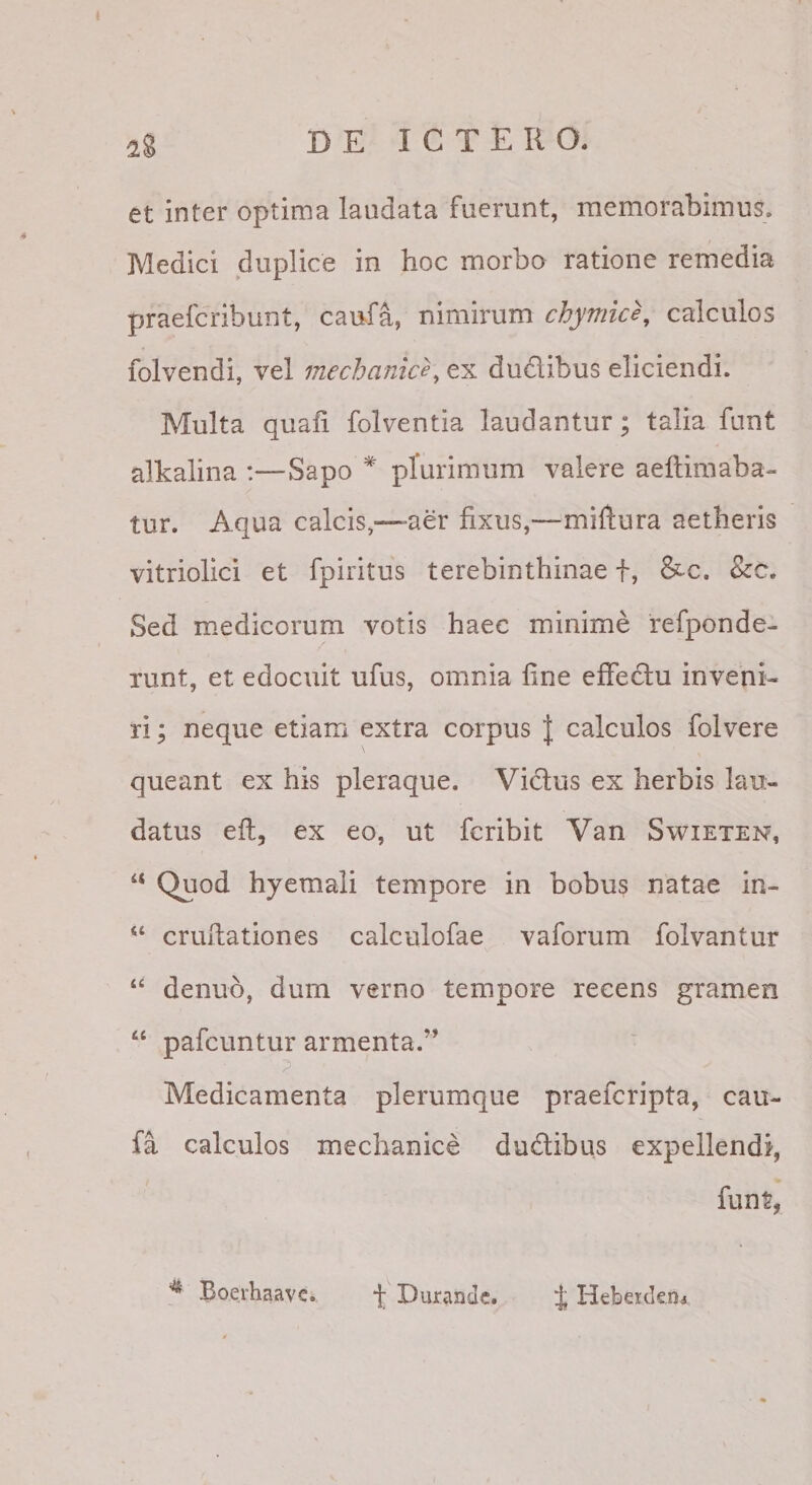 et inter optima laudata fuerunt, memorabimus. Medici duplice in hoc morbo ratione remedia praefcribunt, caufa, nimirum chymice, calculos folvendi, vel mechanice^ ex dudibus eliciendi. Multa quali folventia laudantur; talia funt alkalina :—Sapo * plurimum valere aeftimaba- tur. Aqua calcis,— aer fixus,—miftura aetheris vitriolici et fpiritus terebinthinae f, &amp;c. &amp;c. Sed medicorum votis haec minime refponde- Tunt, et edocuit ufus, omnia line effedu inveni¬ ri; neque etiam extra corpus | calculos folvere queant ex his pleraque. Vidus ex herbis lau¬ datus elt, ex eo, ut fcribit Van Swieten, “ Quod hyemali tempore in bobus natae in- “ crullationes calculofae vaforum folvantur “ denuo, dum verno tempore recens gramen “ pafcuntur armenta.” Medicamenta plerumque praefcripta, cau- fa calculos mechanice dudibus expellendi, funt, Boerhaave. f Durande. J Heberdem