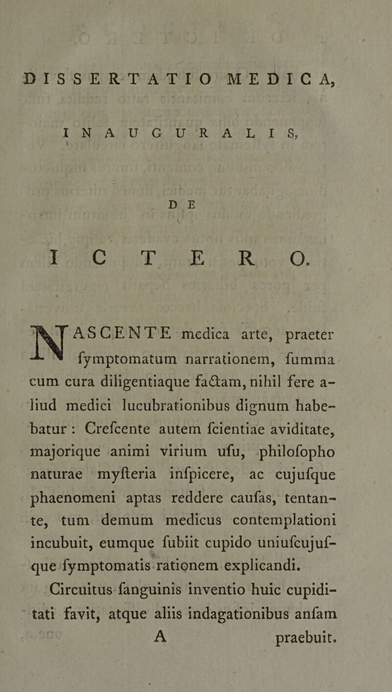 DISSERTATIO MEDICA, INAUGURALIS, D E V ICTERO. * Nascente medica arte, praeter fyinptomatum narrationem, fumma cum cura diligentiaque factam, nihil fere a- liud medici lucubrationibus dignum habe¬ batur : Crefcente autem fcientiae aviditate, majorique animi virium ufu, philofopho naturae myfteria infpicere, ac cujufque phaenomeni aptas reddere caufas, tentan- te, tum demum medicus contemplationi incubuit, eumque fubiit cupido uniufcujuf- que Tymptomatis rationem explicandi. Circuitus fanguinis inventio huic cupidi¬ tati favit, atque aliis indagationibus anfam A praebuit.