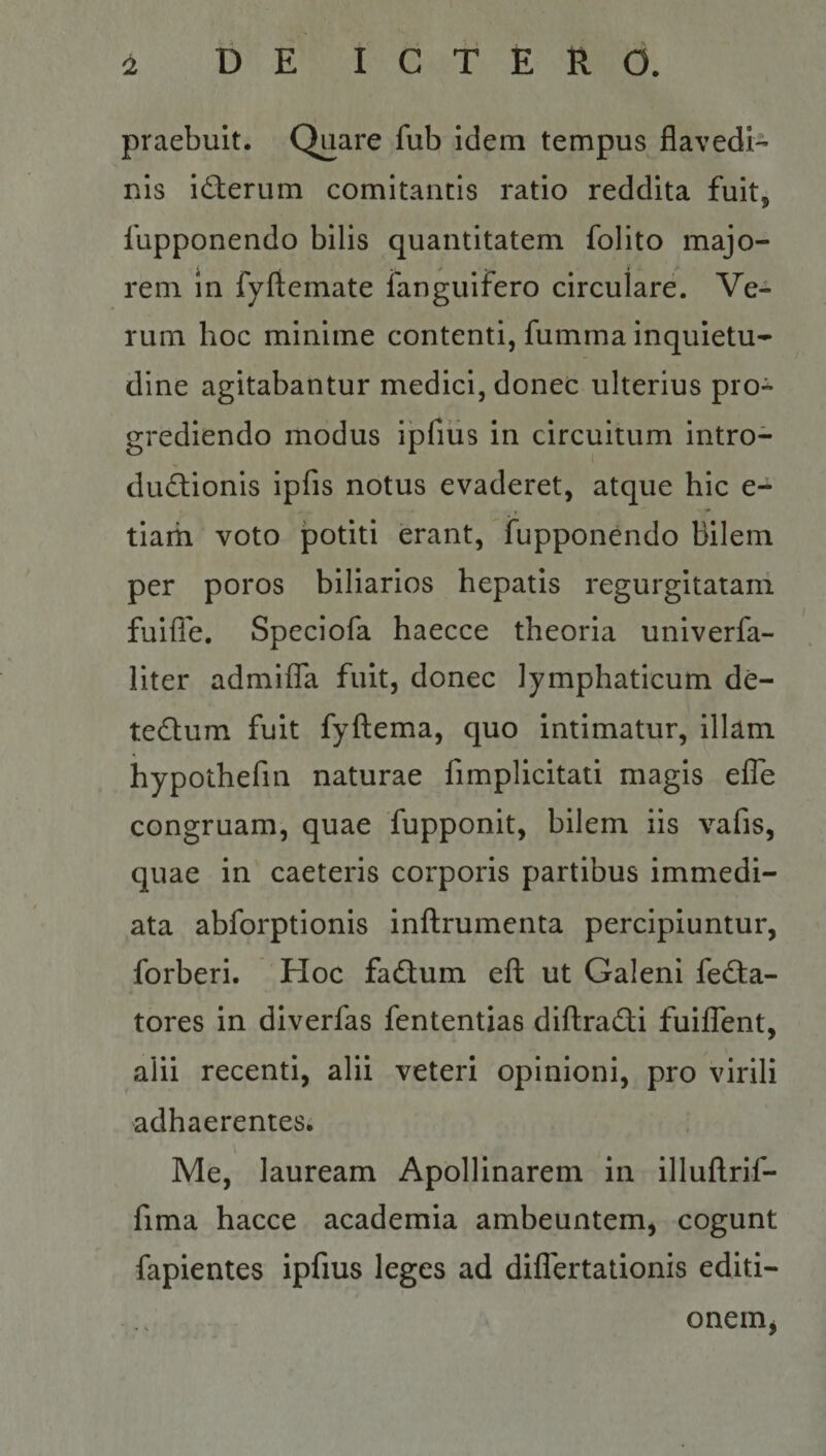 praebuit. Quare fub idem tempus flavedi- nis id;erum comitantis ratio reddita fuit, fupponendo bilis quantitatem folito majo¬ rem in fyftemate fanguifero circulare. Ve¬ rum hoc minime contenti, fumma inquietu¬ dine agitabantur medici, donec ulterius pro* gredlendo modus ipfius in circuitum intro- du6lionis ipfis notus evaderet, atque hic e- tiam voto potiti erant, fupponendo Bilem per poros biliarios hepatis regurgitatam fuifle, Speciofa haecce theoria unlverfa- liter admiffa fuit, donec lymphaticum de¬ tectum fuit fyftema, quo intimatur, illam hypothefin naturae fimpllcitati magis efle congruam, quae fupponit, bilem iis vafis, quae in caeteris corporis partibus immedi¬ ata abforptionis inftrumenta percipiuntur, forberi. Hoc faCtum eft ut Galeni feCta- tores in diverfas fententias diftraCti fuiffent, alii recenti, alii veteri opinioni, pro virili adhaerentes. ' Me, lauream Apollinarem in illuflrif- fima hacce academia ambeuntem, cogunt fapientes ipfius leges ad differtationis editi- onemj