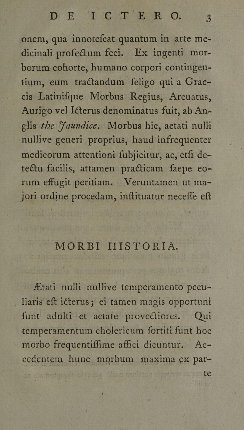 onem, qua innotefcat quantum in arte me¬ dicinali profe(flum feci. Ex ingenti mor¬ borum cohorte, humano corpori contingen¬ tium, eum tradlandum feligo qui a Grae¬ cis Latinifque Morbus Regius, Arcuatus, Aurigo vel Iderus denominatus fuit, ab An- glis the Jaundice, Morbus hic, aetati nulli nullive generi proprius, haud infrequenter medicorum attentioni fubjicltur, ac, eth de- tedlu facilis, attamen pradicam faepe eo¬ rum effugit peritiam. Veruntamen ut ma¬ jori ordine procedam, inftituatur necelTe efl: MORBI HISTORIA. iEtati nulli nullive temperamento pecu¬ liaris efl idferus; ei tamen magis opportuni fune adulti et aetate provediores. Qiti temperamentum cholericiim fortiti funt hoc morbo frequentiffime affici dicuntur. Ac¬ cedentem hunc morbum maxima ex par¬ te