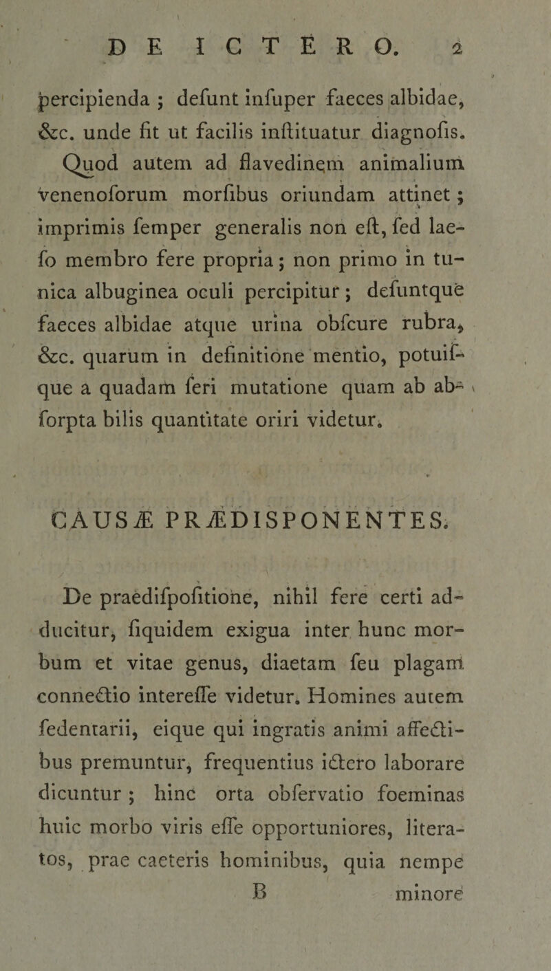 percipienda ; defunt Infuper faeces albidae, &amp;c. unde fit ut facilis inftituatur diagnofis. V Quod autem ad flavedinem animalium venenoforum morfibus oriundam attinet: \ * imprimis femper generalis nori eft, fed lae- fo membro fere propria; non primo in tu¬ nica albuginea oculi percipitur ; defuntque faeces albidae atque urina obfcure rubra, &amp;c. quarum in definitione mentio, potuif- que a quadarti feri mutatione quam ab ab- forpta bilis quantitate oriri videtur^ CAUSiE PRiEDISPONENTES. De praedifpofitione, nihil fere certi ad¬ ducitur, fiquidem exigua inter hunc mor¬ bum et vitae genus, diaetam feu plagant conne&lt;^io interefle videtur. Homines autem fedentarii, eique qui ingratis animi affedi- bus premuntur, frequentius idlero laborare dicuntur; hinc orta obfervatio foeminas huic morbo viris efle opportuniores, litera- tos, prae caeteris hominibus, quia nempe B minore