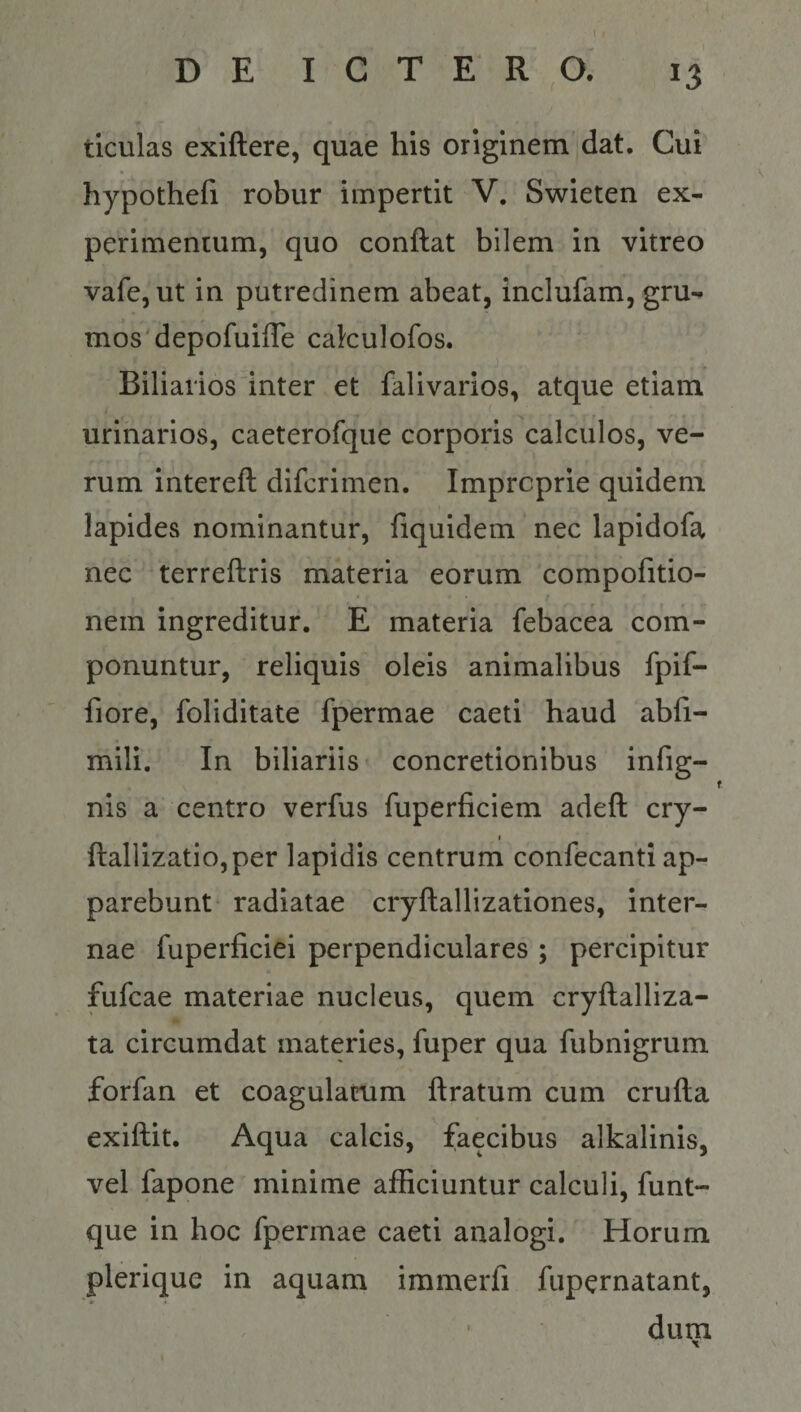 tlculas exiftere, quae his originem dat. Cui hypothefi robur impertit V. Swieten ex¬ perimentum, quo conflat bilem in vitreo vafe, ut in putredinem abeat, inclufam, gru¬ mos'depofuifle cakulofos. Biliarios inter et falivarios, atque etiam urinarios, caeterofque corporis calculos, ve¬ rum intereft difcrimen. Improprie quidem I lapides nominantur, fiquidem nec lapidofa nec terreflris materia eorum compofitio- nem ingreditur. E materia febacea com¬ ponuntur, reliquis oleis animalibus fpif- fiore, foliditate fpermae caeti haud abfi- mili. In billariis concretionibus infig- nis a centro verfus fuperficiem adefl: cry- f flallizatio,per lapidis centrum confecanti ap¬ parebunt radiatae cryftallizationes, inter¬ nae fuperficiei perpendiculares ; percipitur fufcae materiae nucleus, quem cryflalliza- ta circumdat materies, fuper qua fubnigrum forfan et coagulatum liratum cum crufla exiflit. Aqua calcis, faecibus alkalinis, vel fapone minime afficiuntur calculi, funt- que in hoc fpermae caeti analogi. Horum plerique in aquam immerfi fupcrnatant, dum X s