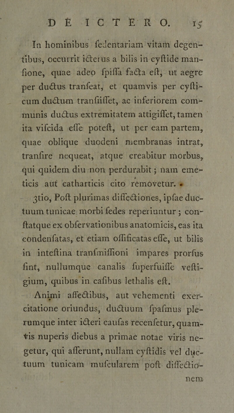 In hominibus fedentarlam vitam degen¬ tibus, occurrit ideius a bilis in cyftide man- fione, quae adeo fpifTa fadba eft, ut aegre per dudlus tranfeat, et quamvis per cyfti- cum dud;u-m tranfiiflet, ac inferiorem com¬ munis ductus extremitatem attigiffet, tamen ita vifcida effe poteft, ut per eam partem, quae oblique duodeni membranas intrat, tranfire nequeat, atque creabitur morbus, qui quidem diu non perdurabit; nam eme- • • • . . * * ticis aut catharticis cito removetur. • 3tio, Poft plurimas diffecStiones, ipfae duc¬ tuum tunicae morbi fedes reperiuntur ; con- ftatque ex obfervationibus anatomicis, eas ita Gondenfatas, et etiam ofTificatas effe, ut bilis in inteftina tranfmiffioni impares prorfus fint, nullumque canalis fuperfuiffe vefti- gium, quibus in cafibus lethalis eft. Animi affectibus, aut vehementi exer¬ citatione oriundus, duCtuum fpafmus ple¬ rumque inter iCteri caufas recenfetur, quam- tis nuperis diebus a primae notae viris ne¬ getur, qui afferunt, nullam cyftidis vel duc¬ tuum tunicam mufcularem poft diffeCtio- c nem;