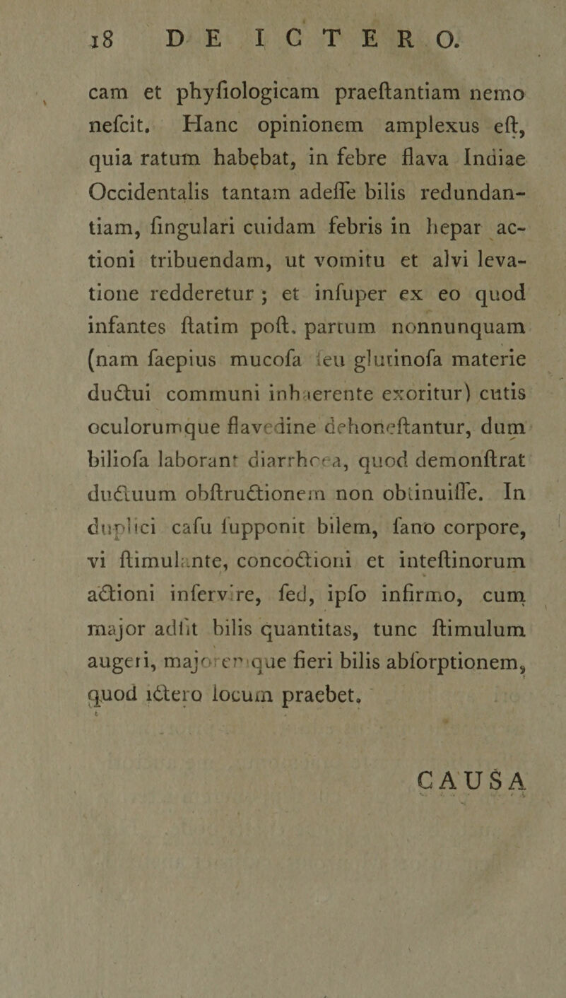 cam et phyfiologicam praeftantiam nemo nefcit. Hanc opinionem amplexus eft, quia ratum habebat, in febre flava Indiae Occidentalis tantam adeflTe bilis redundan¬ tiam, Angulari cuidam febris in hepar ac¬ tioni tribuendam, ut vomitu et alvi leva¬ tione redderetur ; et infuper ex eo quod infantes ftatim poft. partum nonnunquam (nam faepius mucofa feu glutinofa materie dudiui communi inhaerente exoritur) cutis oculoruinque flavedine dehoneftantur, dum biliofa laborant diarrhoea, quod demonftrat dudluum obftrudtionem non oblinuilTe. In duplici cafu fupponit bilem, fano corpore, vi ftimuhmte, concodliorii et inteftinorum adtioni infervire, fed, ipfo infirmo, cum major adiit bilis quantitas, tunc flimulum \ augeri, majoret^ que fieri bilis abforptionem, » quod i6lero locum praebet.' CAUSA ■ . - # i