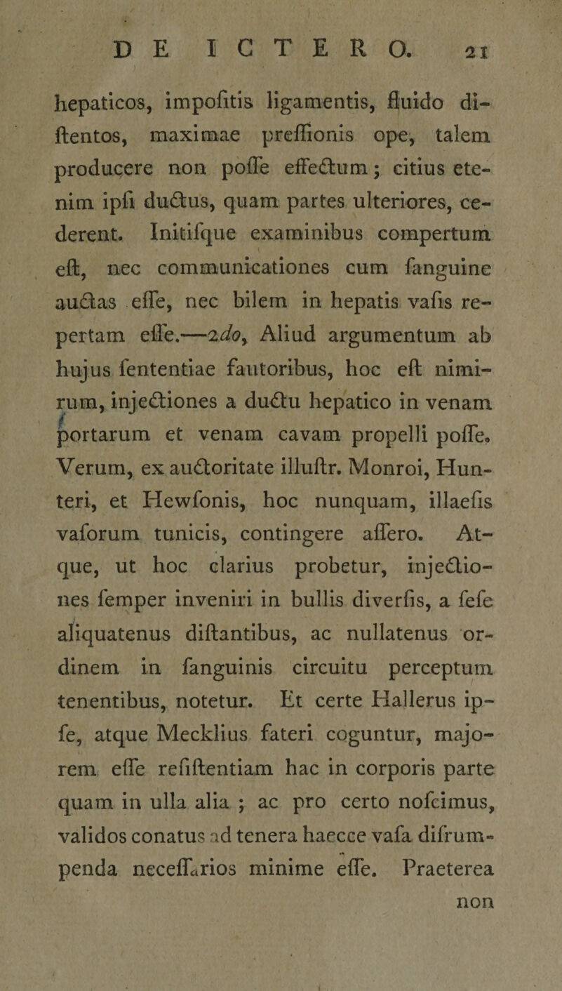 ) hepaticos, impofitis ligamentis, fluido di- ftentos, maximae prelRonis ope, talem producere non poffe efFedtum; citius ete¬ nim ipfi dudtus, quam partes ulteriores, ce¬ derent. Initifque examinibus compertum eft, nec communicationes cum fanguine audas efle, nec bilem in hepatis vafis re¬ pertam efle.—2d0y Aliud argumentum ab huj us fententiae fautoribus, hoc eft nimi¬ rum, inje&lt;ftiones a du&lt;ftu hepatico in venam portarum et venam cavam propelli pofle. Verum, ex auctoritate illuftr. Monroi, Hun- teri, et Hewfonis, hoc nunquam, illaefis vaforum tunicis, contingere affero. At¬ que, ut hoc clarius probetur, injeClio- nes femper inveniri in bullis diverfis, a fefe aliquatenus diftantibus, ac nullatenus or¬ dinem in fanguinis circuitu perceptum tenentibus, notetur. Et certe Hallerus ip- fe, atque Mecklius fateri coguntur, majo¬ rem effe refiftentiam hac in corporis parte quam in ulla alia ; ac pro certo nofcimus, validos conatus ad tenera haecce vafa difrum- penda neceffarios minime effe. Praeterea non