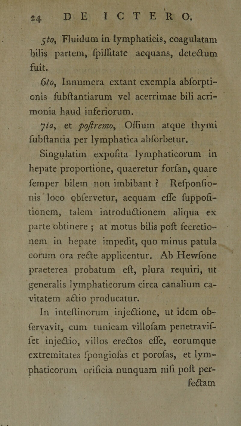 5/i?, Fluidum in lymphaticis, coagulatam bilis partem, fplffitate aequans, detedum fuit. 6^0, Innumera extant exempla abforpti- onis fubftantiarum vel acerrimae bili acri¬ monia haud inferiorum. 7^«?, et pojiremo^ OlEum atque thymi fubftantia per lymphatica abforbetur. Singulatim expofita lymphaticorum in hepate proportione, quaeretur forfan, quare femper bilem non imbibant ? Refponfio- nis loco obfervetur, aequam efle fuppofi- tionem, talem introdudionem aliqua cx parte obtinere ; at motus bilis poft fecretio- nem in hepate impedit, quo minus patula eorum ora re£te applicentur. Ab Hewfone praeterea probatum eft, plura requiri, ut generalis lymphaticorum circa canalium ca¬ vitatem adio producatur. In inteftinorum injectione, ut idem ob- fervavit, cum tunicam villofam penetravif- fet injectio, villos ereCtos efle, eorumque extremitates fpongiofas et porofas, et lym¬ phaticorum orificia nunquam nifi pofl per- feCtam