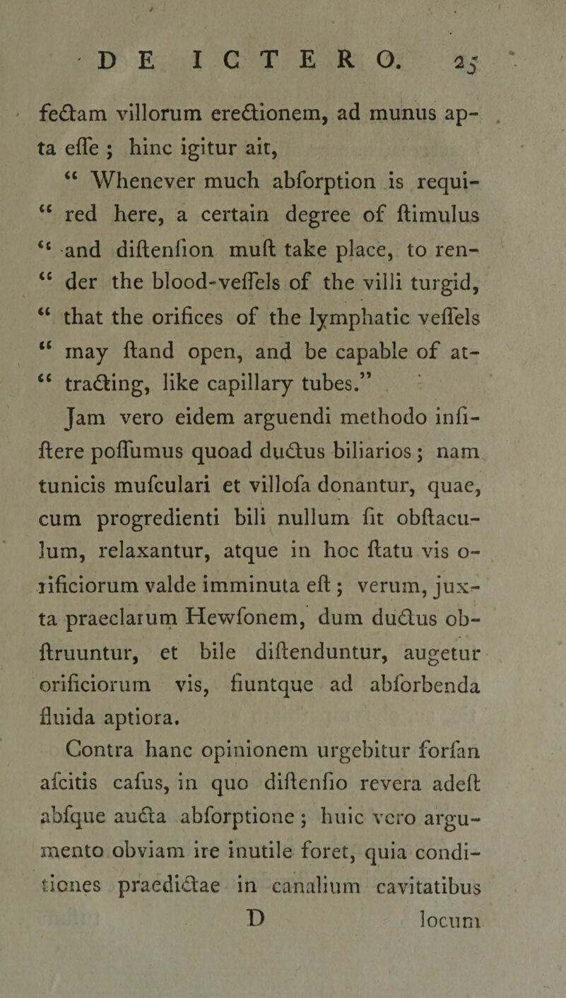 f DE ICTERO. as ' fedam villorum eredionem, ad munus ap- , ta efle ; hinc igitur ait, Whenever much abforption is requi- red here, a certain degree of ftimulus “ and diftenfion muft take place, to ren- der the blood-veflels of the villi turgid, ‘‘ that the orifices of the lymphatic veffels ‘‘ inay ftand open, and be capable of at- tradting, like capillary tubes.” Jam vero eidem arguendi methodo infi- ftere poflumus quoad dud;us biliarios ; nam tunicis mufculari et villofa donantur, quae, cum progredienti bili nullum fit obftacu- lum, relaxantur, atque in hoc ftatu vis o- lificiorum valde imminuta eft ; verum, jux¬ ta praeclarum Hewfonem, dum dudus ob- ftruuntur, et bile diftenduntur, augetur orificiorum vis, fiuntque ad abforbenda fluida aptiora. Contra hanc opinionem urgebitur forfan afcitis cafus, in quo diftenfio revera adeft abfque audta abforptione ; huic vero argu¬ mento obviam ire inutile foret, quia condi¬ tiones praedid:ae in canalium cavitatibus D locum