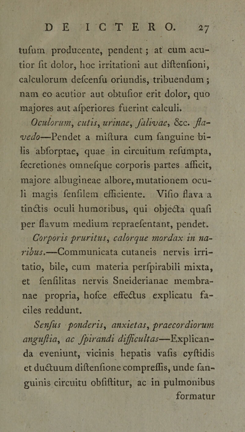 tufum producente, pendent; at’ cum acu¬ tior Iit dolor, hoc irritationi aut diftenfioni, calculorum defcenfu oriundis, tribuendum; nam eo acutior aut obtufior erit dolor, quo majores aut afperiores fuerint calculi. Oculorum^ ciitis^ urinae^ falivae^ &amp;c. jla-^ uedo—Pendet a miftura cum fanguine bi¬ lis 'abforptae, quae in circuitum refumpta, fecretiones oinnefque corporis partes afficit, majore albugineae albore, mutationem ocu- ‘ li magis fenfilem efficiente. Vifio flava a tinctis oculi humoribus, qui objedia quafi per flavum medium repraefentant, pendet. Corporis pruritus^ calorque mordax in na^ ribus,—Communicata cutaneis nervis irri¬ tatio, bile, cum materia perfpirabili mixta, et fenfilitas nervis Sneiderianae membra¬ nae propria, hofce effedlus explicatu fa- \ ciles reddunt. Senfus ponderis^ anxietas^ praecordiorum angujlia^ ac fpirandi difficultas—Explican¬ da eveniunt, vicinis hepatis vafis cyftidis et dudluum diftenfione compreffis, unde fan- gulnis circuitu obfiftitur, ac in pulmonibus formatur (