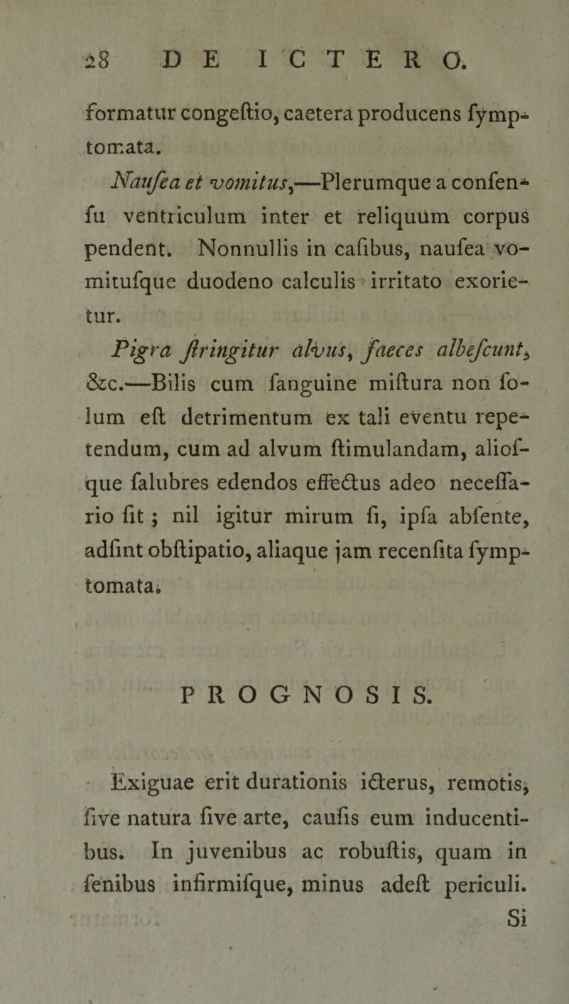 formatur congeftio, caetera producens fymp- tomata. Naiifea et ^omitus^—Plerumque a confen*^ fu ventriculum inter et reliquUm corpus pendent. Nonnullis in cafibus, naufeavvo- mitufque duodeno calculis-» irritato exorie¬ tur. Pigra Jiringitur dlijus^ faeces albefcunt^ &amp;c.—Bilis cum fanguine miftura non fo- lum eft detrimentum ex tali eventu repe¬ tendum, cum ad alvum ftimulandam, aliof- que falubres edendos efFedtus adeo necefla- rio fit ; nil igitur mirum fi, ipfa abfente, adfint obftipatio, aliaque jam recenfita fymp- tornata* PROGNOSIS. Exiguae erit duratlonis idierus, remotis^ five natura five arte, caufis eum inducenti¬ bus. In juvenibus ac robuftis, quam in fenibus infirmifque, minus adeft periculi. Si