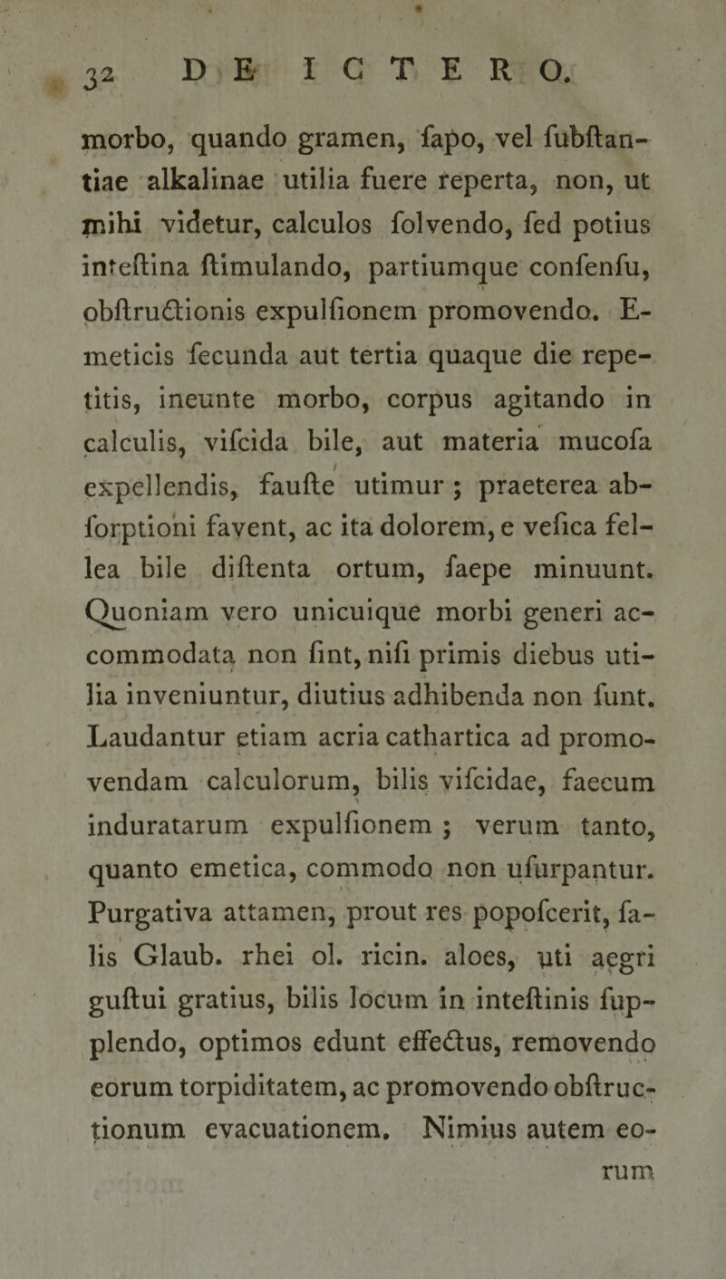 morbo, quando gramen, fapo, vel fubftan- tiae alkalinae utilia fuere reperta, non, ut inibi videtur, calculos folvendo, fed potius inteftina ftimulando, partiumque confenfu, I obftrudionis expulfionem promovendo. E- meticis fecunda aut tertia quaque die repe¬ titis, ineunte morbo, corpus agitando in - calculis, vifcida bile, aut materia mucofa / expellendis, faufte utimur ; praeterea ab- forptiohi fayent, ac ita dolorem, e vefica fel¬ lea bile diftenta ortum, faepe minuunt. Quoniam vero unicuique morbi generi ac¬ commodata non fmt, nifi primis diebus uti¬ lia inveniuntur, diutius adhibenda non funt. Laudantur etiam acria cathartica ad promo¬ vendam calculorum, bilis vifcidae, faecum induratarum expulfionem ; verum tanto, quanto emetica, commodo non ufurpantur. Purgativa attamen, .prout res poppfcerit, fa- lis Glaub. rhei ol. ricin. aloes, \iti aegri guftui gratius, bilis locum in inteftinis fqp- plendo, optimos edunt effedus, removendo eorum torpiditatem, ac promovendo obftruc- tionum evacuationem. Nimius autem eo- &gt;. • • • rum