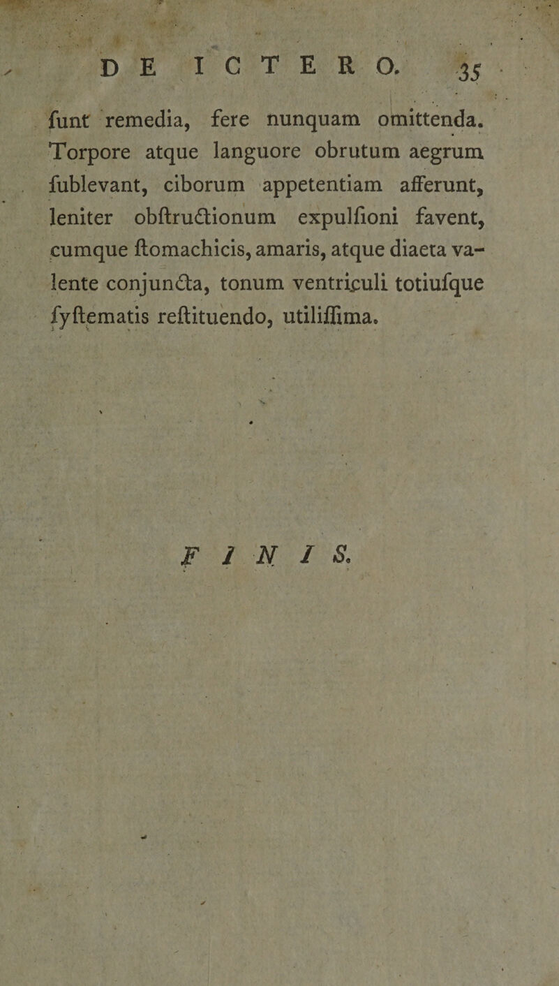 • * ■ •. funr remedia, fere nunquam omittenda. Torpore atque languore obrutum aegrum fublevant, ciborum appetentiam afferunt, leniter obftrudlionum expulfioni favent, cumque ftomachicis, amaris, atque diaeta va¬ lente conjunda, tonum ventri;:uli totiufque fyftematis reftituendo, utiliffima. FINIS.