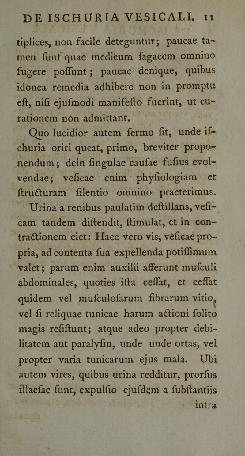 » tiplices, non facile deteguntur; paucae ta¬ men funt quae medifcum fagacem omnino fugere poflunt; paucae denique, quibus idonea remedia adhibere non in promptu eft, nlfi ejufmodi manifefto fuerint, ut cu¬ rationem non admittant. Quo lucidior autem fermo fit, unde if- churia oriri queat, primo, breviter propo¬ nendum; dein fingulae caufae fufius evol¬ vendae; veficac enim phyfiologiam et ftrud:uram filentio omnino praeterimus. Urina a renibus paulatim deftillans, vefi- cam tandem diftendit, ftimulat, et in con- tradlionem ciet; Haec vero vis, veficaepro¬ pria, ad contenta fua expellenda potiflimum valet; parum enim auxilii afferunt mufculi abdominales, quoties ifta ceffat, et ccffat quidem vel mufculofarum fibrarum vitio^ vel fi reliquae tunicae harum a&lt;3:ioni folito magis refiflunt; atque adeo propter debi¬ litatem aut paralyfm, unde unde ortas, vel propter varia tunicarum ejus mala. Ubi autem vires, quibus urina redditur, prorfus illaefae funt, expulfio ejufdem a fubftantiis ' intra