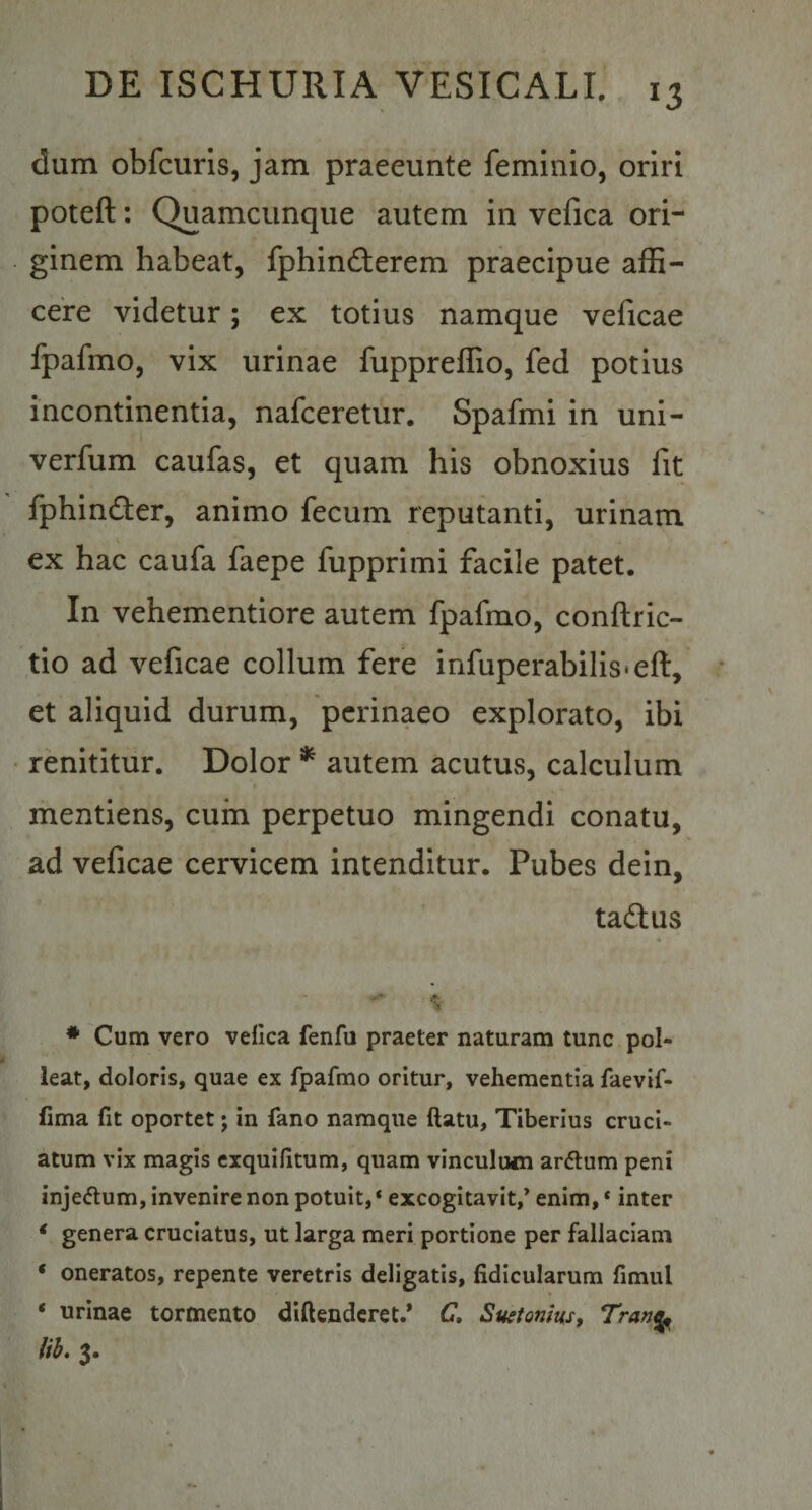 dum obfcuris, jam praeeunte feminio, oriri poteft: Quamcunqiie autem in vefica ori¬ ginem habeat, fphin6terem praecipue affi¬ cere videtur; ex totius namque veficae fpafmo, vix urinae fuppreffio, fed potius incontinentia, nafceretur. Spafmi in uni- verfum caufas, et quam his obnoxius fit fphindfer, animo fecum reputanti, urinam ex hac caufa faepe fupprimi facile patet. In vehementiore autem fpafmo, conftric- tio ad veficae collum fere infuperabilis-eft, et aliquid durum, perinaeo explorato, ibi renititur. Dolor * autem acutus, calculum mentiens, cum perpetuo mingendi conatu, ad veficae cervicem intenditur. Pubes dein, taftus * Cum vero vefica fenfu praeter naturam tunc pol¬ leat, doloris, quae ex fpafmo oritur, vehementia faevif- fima fit oportet j in fano namque ftatu, Tiberius cruci¬ atum vix magis exquifitum, quam vinculum ardlum peni inje&lt;5lum, invenire non potuit, * excogitavit,’ enim, ‘ inter ‘ genera cruciatus, ut larga meri portione per fallaciam ‘ oneratos, repente veretris deligatis, fidicularum fimul ‘ urinae tormento diftenderet.* C, Suetonius, Tran^ lib. 3.