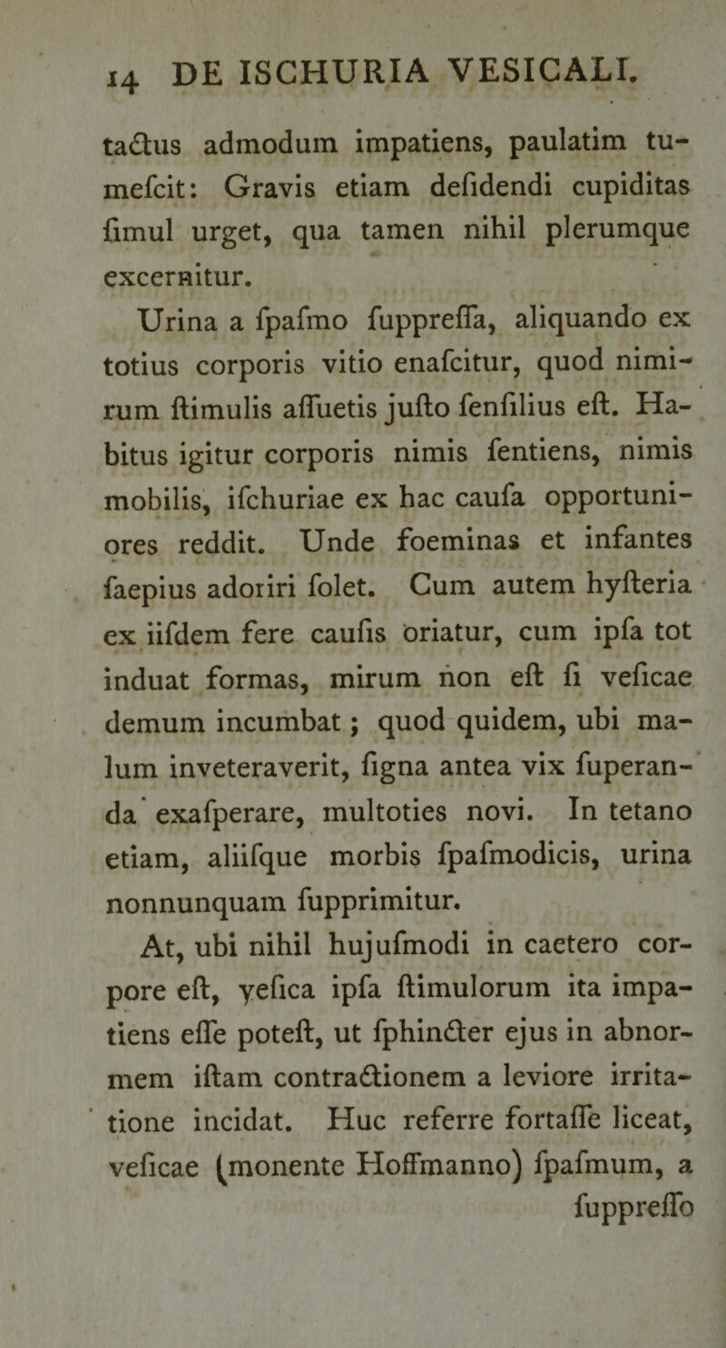 tadus admodum impatiens, paulatim tu- mefcit: Gravis etiam defidendi cupiditas fimul urget, qua tamen nihil plerumque excernitur. Urina a fpafmo fupprefla, aliquando ex totius corporis vitio enafcitur, quod nimi¬ rum ftimulis afluetis juflo fenfilius efl. Ha¬ bitus igitur corporis nimis fentiens, nimis mobilis, ifchuriae ex hac caufa opportuni¬ ores reddit. Unde foeminas et infantes faepius adoriri folet. Cum autem hyfteria ex iifdem fere caufis oriatur, cum ipfa tot induat formas, mirum hon eft fi veficae demum incumbat; quod quidem, ubi ma¬ lum inveteraverit, figna antea vix fuperan-' da exafperare, multoties novi. In tetano etiam, aliifque morbis fpafmodicis, urina nonnunquam fupprimitur. At, ubi nihil hujufmodi in caetero cor¬ pore eft, yefica ipfa ftimulorum ita impa¬ tiens efle poteft, ut fphindler ejus in abnor¬ mem iftam contradiionem a leviore irrita- * tione incidat. Huc referre fortafle liceat, veficae (monente Hoffmanno) fpafmum, a fuppreflfo