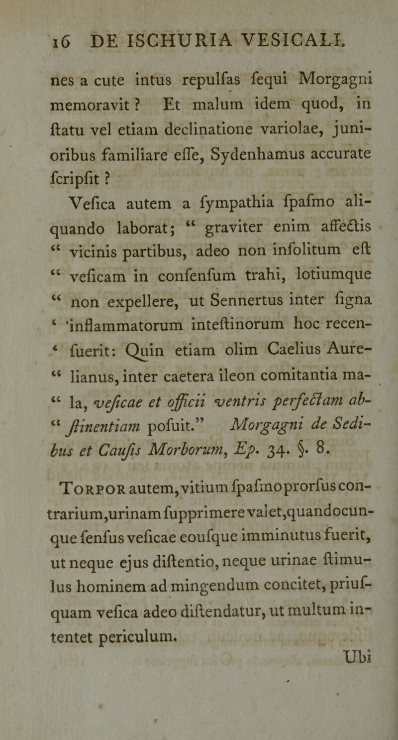 nes a cute intus repulfas fequi Morgagni * memoravit ? Et malum idem quod, in ftatu vel etiam declinatione variolae, juni¬ oribus familiare efle, Sydenhamus accurate fcripfit ? Vefica autem a fympathia fpafmo ali¬ quando laborat; ‘‘ graviter enim affedis vicinis partibus, adeo non infolitum eft veficam in confenfum trahi, lotiumque ‘‘ non expellere, ut Sennertus inter figna ‘ ‘inflammatorum inteflinorum hoc recen- ‘ fuerit: Quin etiam olim Caelius Aure- ‘‘ lianus, inter caetera ileon comitantia ma- ‘‘ la, veficae et officii ventris perfeEiam ah- “ Jlinentiam pofuit.” Morgagni de Sedi¬ bus et Caufis Morborum^ Ep. 34. §. 8. Torpor autem, vitium fpafmoprorfuscon- trarium,urinam fupprimere valet,quandocun- que fenfus veficae eoufque imminutus fuerit, ut neque ejus dillentio, neque urinae ftimu- lus hominem ad mingendum concitet, priuC- quam vefica adeo diftendatur, ut multum in¬ tentet periculum. Ubi
