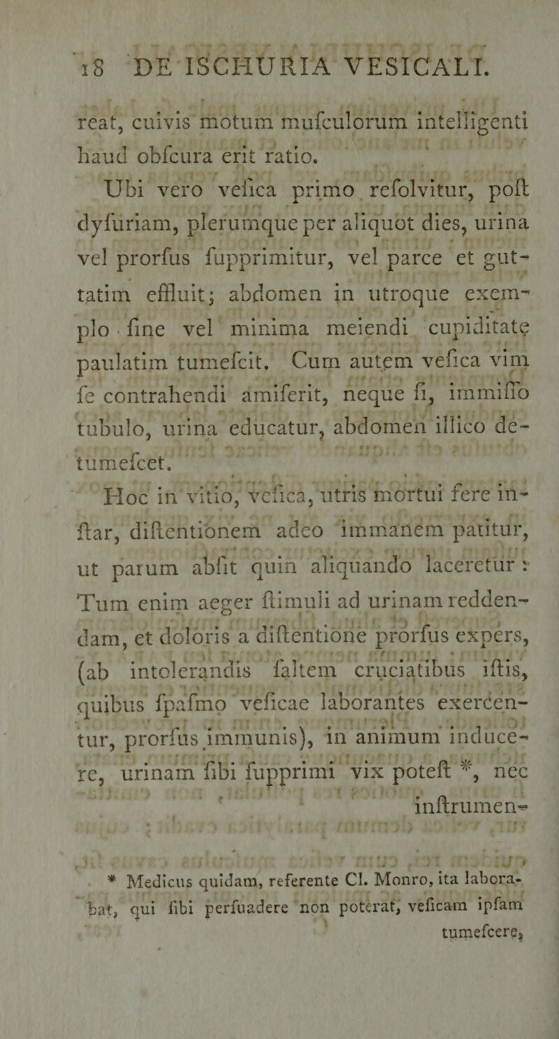 reat, cuivis motum mufculorum intelligcnti haud obfcura erit ratio. Ubi vero velica primo refolvitur, poft dyfuriam, plerumque per aliquot dies, urina vel prorfus fupprimitur, vel parce et gut- tatiin effluit j abdomen in utroque exem¬ plo fine vel minima melendi cupiditate paulatiin tumefcit. Curn autem vefica vini fe contrahendi amiferit, neque fi, immilTo tubulo, urina educatur, abdomen illico de- tumefcet. Hoc in vitio, vcfica, utris mortui fere in- fiar, diftentibnem adeo immanem patitur, ut parum abfit quin aliquando laceretur : Tum enim aeger flimuli ad urinam redden¬ dam, et doloris a difientione prorfus expers, f (ab intolerandis faltem cruciatibus iftis, quibus fpafmo vcficae laborantes exercen- * 4 tur, prorfus Immunis), in animum induce¬ re, urinam fibi fupprimi vix poteft nec inftrumen- * Medicus quidam, referente CI. Monro, ita labora¬ bat, qui fibl perfuadere non pota'at, veficam ipfam tumefcere,