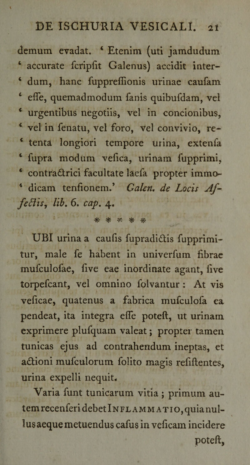 demum evadat. * Etenim (uti jamdudum ‘ accurate fcripfit Galenus) accidit inter- ‘ dum, hanc fuppreflionis urinae caufam ‘ efle, quemadmodum fanis quibufdam, vel * urgentibus negotiis, vel in concionibus, ‘ vel in fenatu, vel foro, vel convivio, re- * tenta longiori tempore urina, extenfa ‘ fupra modum vefica, urinam fupprimi, * contra6trici facultate laefa propter immor- * dicam tenfionem.’ Gakn, de Locis Af- fcBiSj lih. 6. cap. 4. ^ ^ UBI urina a caulis fupradi^tis fupprimi- tur, male fe habent in univerfum librae mufculofae, five eae inordinate agant, five torpefcant, vel omnino folvantur: At vis veficae, quatenus a fabrica mufculofa ea pendeat, ita integra efle poteft, ut urinam exprimere plufquam valeat; propter tamen tunicas ejus ad contrahendum ineptas, et adlioni mufculorum folito magis refiftentes, urina expelli nequit. Varia funt tunicarum vitia; primum au- temrecenferi debet Inflammatio, quia nul¬ lus aeque metuendus cafus in veficam incidere poteft,