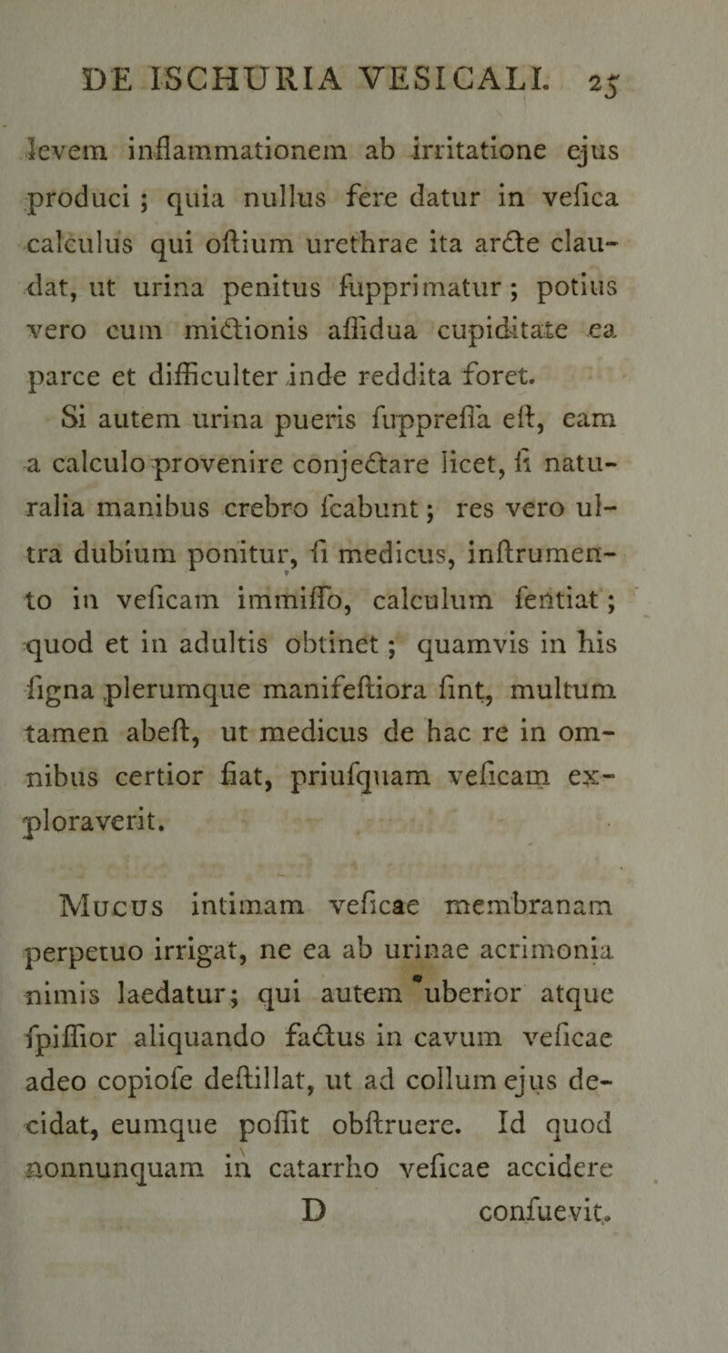 \ levem inflammationem ab irritatione ejus produci ; quia nullus fere datur in vefica calculus qui oftium urethrae ita ar6te clau¬ dat, ut urina penitus fupprimatur ; potius vero cum mictionis afiidua cupiditate ea parce et difficulter inde reddita foret. Si autem urina pueris fupprefla efl, eam a calculo provenire conjedtare licet, li natu¬ ralia manibus crebro fcabunt; res vero ul¬ tra dubium ponitur, ii medicus, inftrumen- to in veficam immilTo, calculum fentiat; quod et in adultis obtinet; quamvis in his figna plerumque manifeiliora iint, multum tamen abeft, ut medicus de hac re in om¬ nibus certior flat, priufquam veficarn ex¬ ploraverit. Mucus intimam veficae membranam perpetuo irrigat, ne ea ab urinae acrimonia nimis laedatur ; qui autem uberior atque fpiflior aliquando fadus in cavum veficae adeo copiofe deftillat, ut ad collum ejus de¬ cidat, eumque poffit obflruere. Id quod nonnunquam in catarrho veficae accidere D confuevit..