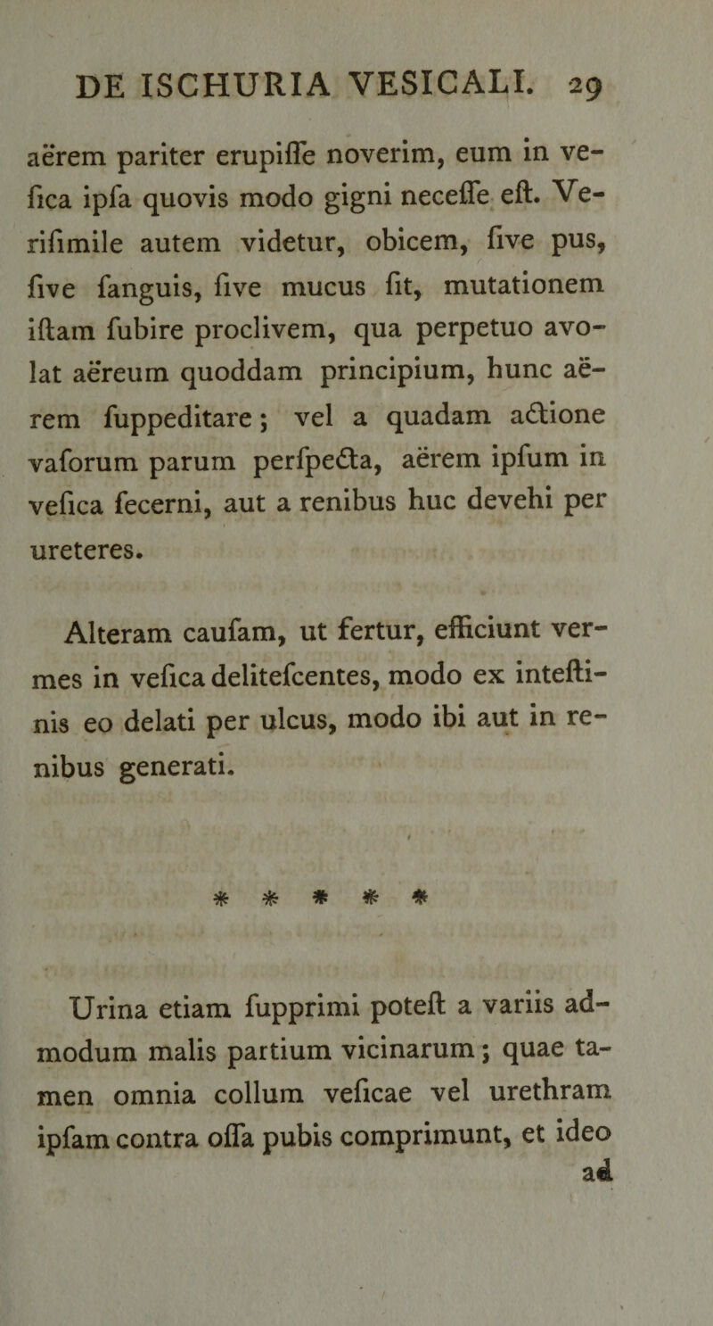 aerem pariter erupifle noverim, eum in ve- fica ipfa quovis modo gigni necefle eft. Ve- rifimile autem videtur, obicem, five pus, five fanguis, five mucus fit, mutationem iftam fubire proclivem, qua perpetuo avo¬ lat aereum quoddam principium, hunc ae¬ rem fuppeditare; vel a quadam adiione vaforum parum perfpeda, aerem ipfum in vefica fecerni, aut a renibus huc devehi per ureteres. Alteram caufam, ut fertur, efficiunt ver¬ mes in vefica delitefcentes, modo ex intefti- nis eo delati per ulcus, modo ibi aut in re¬ nibus generati. * * # # ♦ Urina etiam fupprimi poteft a variis ad¬ modum malis partium vicinarum; quae ta¬ men omnia collum veficae vel urethram ipfam contra olTa pubis comprimunt, et ideo ad