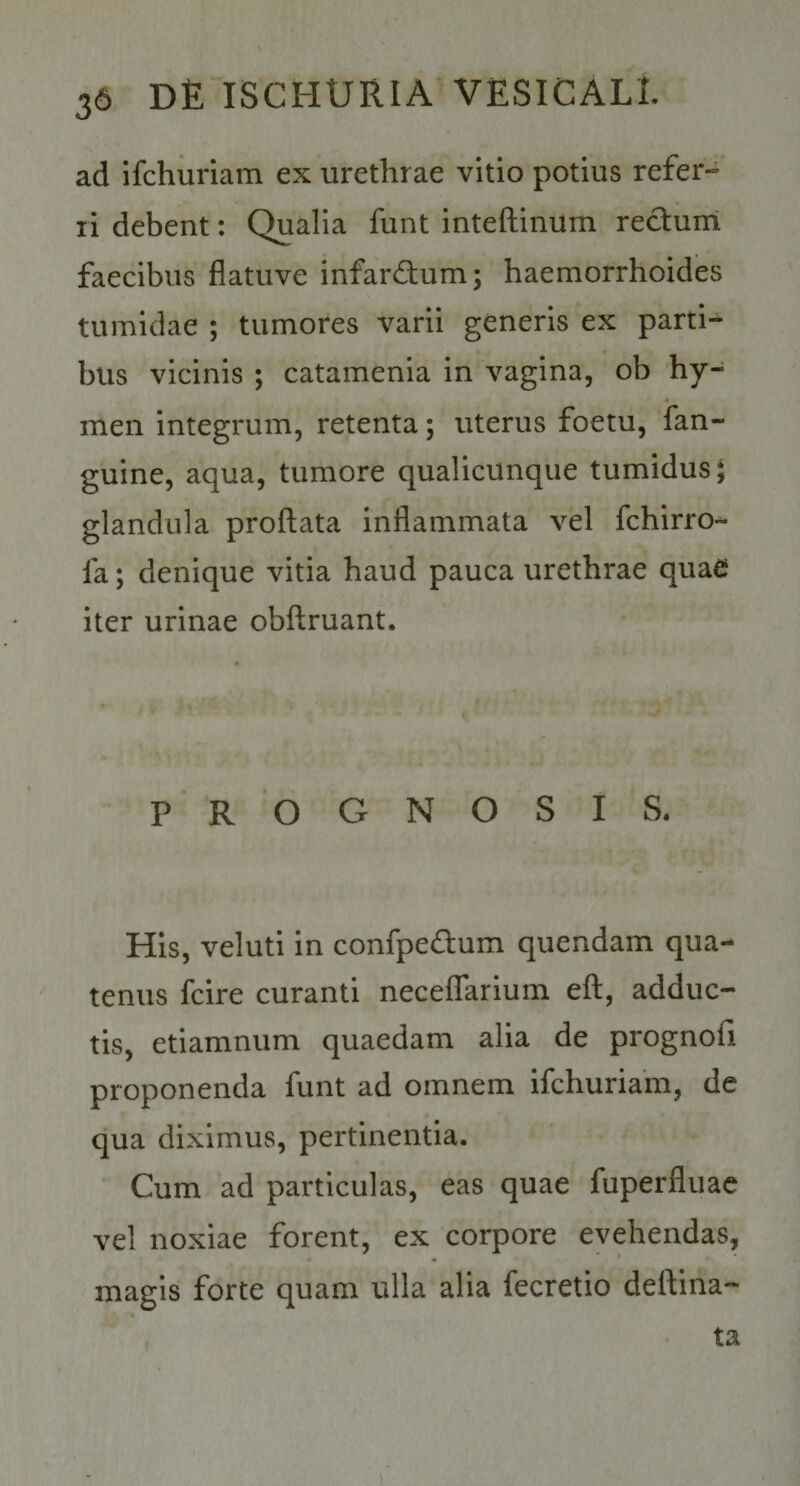 ad ifchuriam ex urethrae vitio potius refer¬ ri debent; Qualia funt inteftinurn rectum faecibus flatuve infardum; haemorrhoides tumidae ; tumores varii generis ex parti¬ bus vicinis ; catamenia in vagina, ob hy- men integrum, retenta; uterus foetu, fan- guine, aqua, tumore qualicunque tumidus; glandula proflata inflammata vel fchirro- fa; denique vitia haud pauca urethrae quae iter urinae obflruant. PROGNOSIS. His, veluti in confpedum quendam qua¬ tenus fcire curanti necelTarium efl, adduc¬ tis, etiamnum quaedam alia de prognofi proponenda funt ad omnem ifchuriam, de qua diximus, pertinentia. Cum ad particulas, eas quae fuperfluac vel noxiae forent, ex 'corpore evehendas, magis forte quam ulla alia fecretio deflina- ta