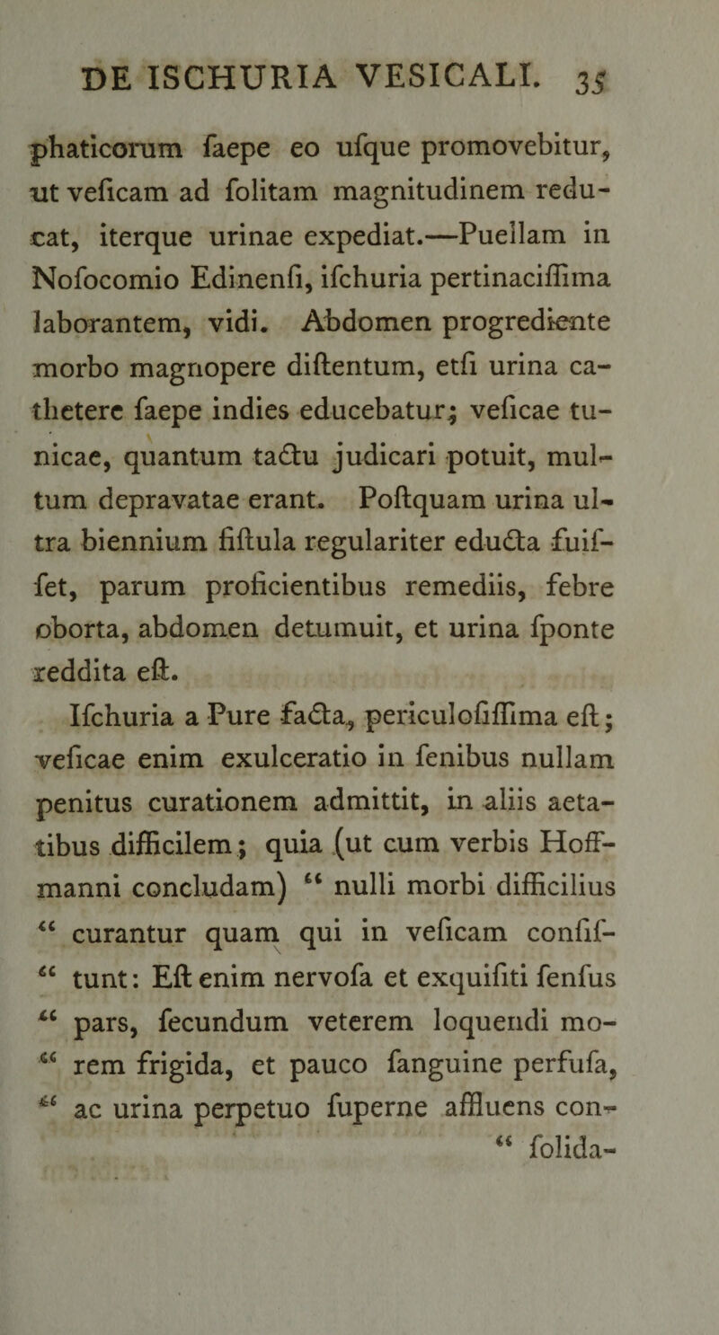 phatlcorum faepe eo ufque promovebitur, ut velicam ad folitam magnitudinem redu¬ cat, Iterque urinae expediat.—Puellam in Nofocomio Edinenfi, ifchuria pertinaciflima laborantem, vidi. Abdomen progredknte morbo magnopere diftentum, etfi urina ca¬ thetere faepe indies educebatur^ veficae tu¬ nicae, quantum tadtu judicari potuit, mul^ tum depravatae erant. Poftquara urina ul¬ tra biennium fiftula regulariter edudta fuif- fet, parum proficientibus remediis, febre oborta, abdomen detumuit, et urina fponte reddita eft. Ifchuria a Pure fada, periculofilTima eft; veficae enim exulceratio in fenibus nullam penitus curationem admittit, in aliis aeta¬ tibus difficilem ; quia (ut cum verbis HofF- manni concludam) “ nulli morbi difficilius curantur quam qui in veficam confif- tunt: Eft enim nervofa et exquifiti fenfus pars, fecundum veterem loquendi mo- rem frigida, et pauco fanguine perfufa, ac urina perpetuo fuperne affluens con^ “ folida-