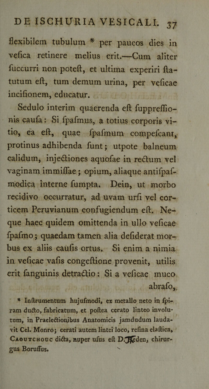 flexibilem tubulum * per paucos dies in vefica retinere melius erit.—Cum aliter fuccurri non potefl:, et ultima experiri fta- tutum efl:, tum demum urina, per veficae incifionem, educatur. Sedulo interim quaerenda eft fuppreflio- nis caufa: Si fpafmus, a totius corporis vi¬ tio, ea eft, quae fpafmum compefcani, protinus adhibenda funt; utpote balneum calidum, injecftiones aquofae in redlum vel vaginam immifliae ; opium, aliaque antifpaf- modica interne fumpta. Dein, ut morbo recidivo occurratur, ad uvam urfi vel cor¬ ticem Peruvianum confugiendum eft. Ne¬ que haec quidem omittenda in ullo veficae fpafmo; quaedam tamen alia defiderat mor¬ bus ex aliis caufis ortus. Si enim a nimia in veficae vafis congeftione provenit, utilis erit fanguinis detraftio: Si a veficae muco abrafo,. ♦ Inftrumentum hujufmodi, ex metallo neto in fpi- ram dudlo, fabricatum, et poftea cerato linteo involu- ; tum, in Praeledlionibus Anatomicis jamdudum lauda¬ vit Cei. Monro; cerati autem linteiioco, refina elaftica, Caoutchouc di^la, nuper ufus eft D.^fjden, chirur¬ gus Boruflus. ^