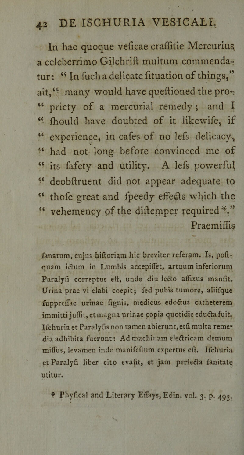 In hac quoque veficae craffitie Mercurius, a celeberrimo Gijchrift multum commenda¬ tur : ‘ ■ In fuch a delicate fituation of things,”* ait/* many would have queftioned the pro- ‘‘ priety of a mercurial remedy; and I ‘‘ fhould have doubted of it likewife, if “ experience, in cafes of no lefs delicacy, = ‘ had not long before convinced me of “ its fafety and utility. A lefs powerfui deobftruent did not appear adequate to thofe great and fpeedy effeQ:s which the vehemency pf the diilemper requircd^.” Praemiffis fanatum, cujus hiftorl^m hic breviter referam. Is, ppft- quam idlum in Lumbis accepifTet, artuum inferiorum Paralyfi correptus eft, unde diu leflo affixus manfit. Urina prae vi elabi coepit; fed pubis tumore, aliifque fuppreffae urinae fignjs, medicus edo6tus catheterem immitti juffit, et magna urinae copia quotidie edu6ta fuit. Ifchuriaet Paralyfisnon tamen abierunt,etfi multa reme¬ dia adhibita fuerunt; Ad machinam eledlricam demum miffus, levamen inde manifeflum expertus eft. Ifchuria et Paralyfi liber cito evafit, et jam perfefla fanitate utitur. * Phyftcal and Llterary Eftays, Edin. yol. 3. p. 493,