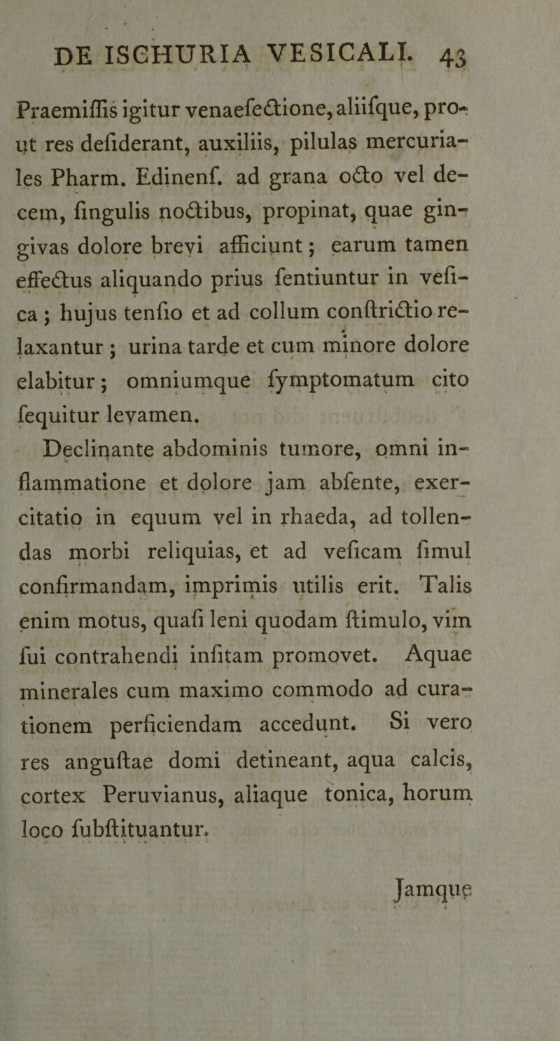 Praemiffis igitur venaefec^tione, alilfque, pro* ut res defiderant, auxiliis, pilulas mercuria- les Pharm. Edinenf. ad grana odo vel de¬ cem, fingulis nodibus, propinat, quae gin¬ givas dolore brevi afficiunt; earum tamen effedus aliquando prius fentiuntur in vefi- ca ; hujus tenfio et ad collum conftridiore- ♦ laxantur ; urina tarde et cum minore dolore elabitur; omniurnque fymptomatum cito fequitur levamen. Declinante abdominis tumore, omni in- flammatione et dolore jam abfente, exer¬ citatio in equum vel in rhaeda, ad tollen¬ das rnorbi reliquias, et ad veficani fimul confirmandam, imprirnis utilis erit. Talis enim motus, quafi leni quodam ftimulo, vim fui contrahendi infitam promovet. Aquae minerales cum maximo cornmodo ad cura¬ tionem perficiendam accedunt. Si vero res anguftae domi detineant, aqua calcis, cortex Peruvianus, aliaque tonica, horura loco fubftituantur. .&gt; - ^ fc . ♦ I • Jamqim