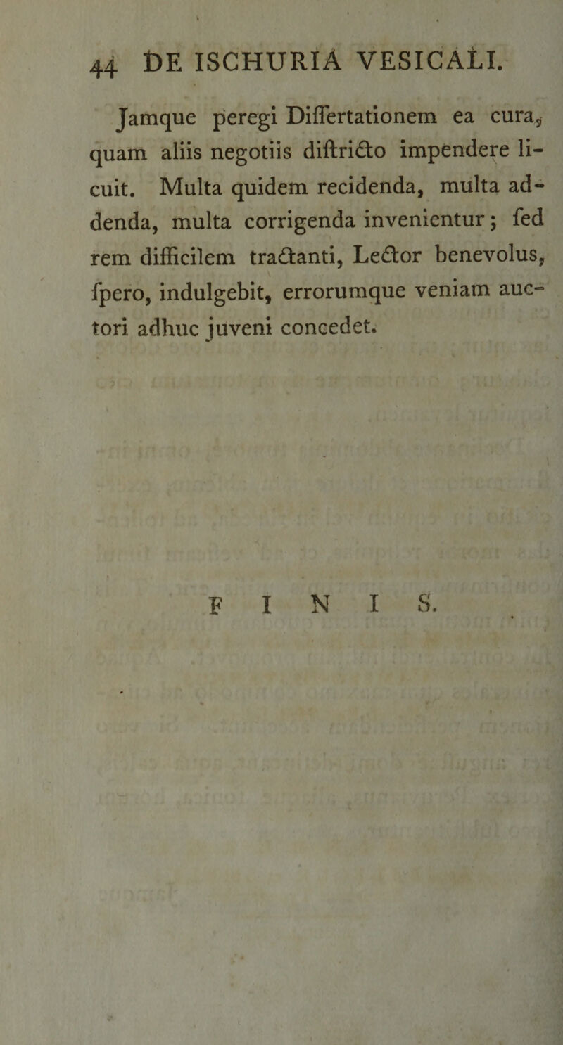 Jamque peregi Diflertationem ea curaj, quam aliis negotiis diftrido impendere li¬ cuit. Multa quidem recidenda, multa ad¬ denda, multa corrigenda invenientur; fed rem difficilem tradanti, Ledor benevolus, fpero, indulgebit, errorumque veniam auc¬ tori adhuc juveni concedet. finis.