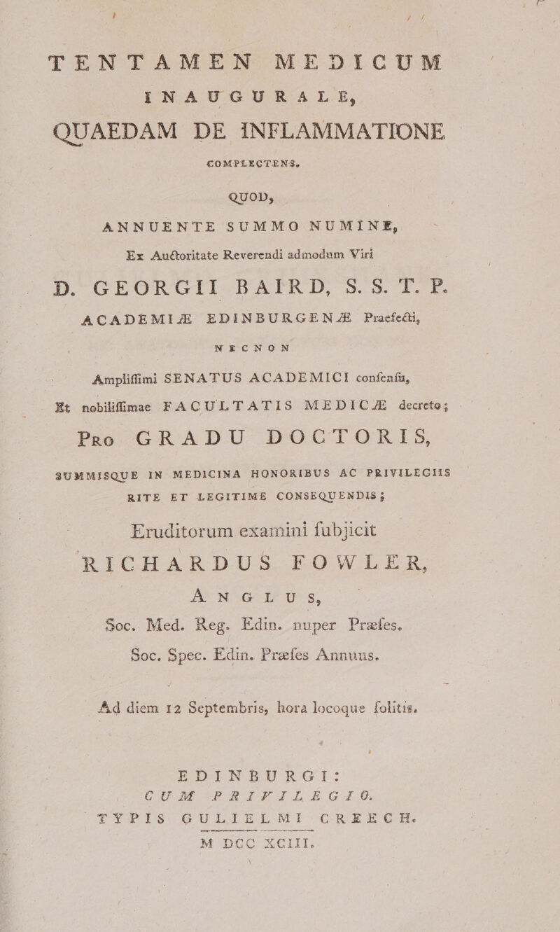 r t / /, TENTAMEN MEDICUM INAUGURALE, QUAEDAM DE INFLAMMATIONE COMPLECTENS, QUOU, ANNUENTE SUMMO NUMINEp Ex Au£loritate Reverendi admodum Viri D. G E O R G11 B AIR D, S. S. T. P. ACADEMIjE ED!NBURGENA5 Praefeffi, N K C N O N Ampiifllmi SENATUS ACAlDElVIICI confenliij St nobiiilllmae FACULTATIS MEDICA decretoj Pro gradu DOCTORIS, SUMMISQUE IN MEDICINA HONORIBUS AC PRlVILEGIiS RITE ET LEGITIME CONSEQUENDIS; Eruditorum examini fubjicit R I C H A R D U S FOWLER, A N G L U s, Soc. Med. Reg. Edin. nuper Pr&lt;efes. Soc. Spec. Edin. Prasfes Annuus. Ad diem 12 Septembris, hora locoqiie foiitif* I E D I N B U R G I : CUM FRIFJLEGIO, TYPIS GULIELMI CREECH*