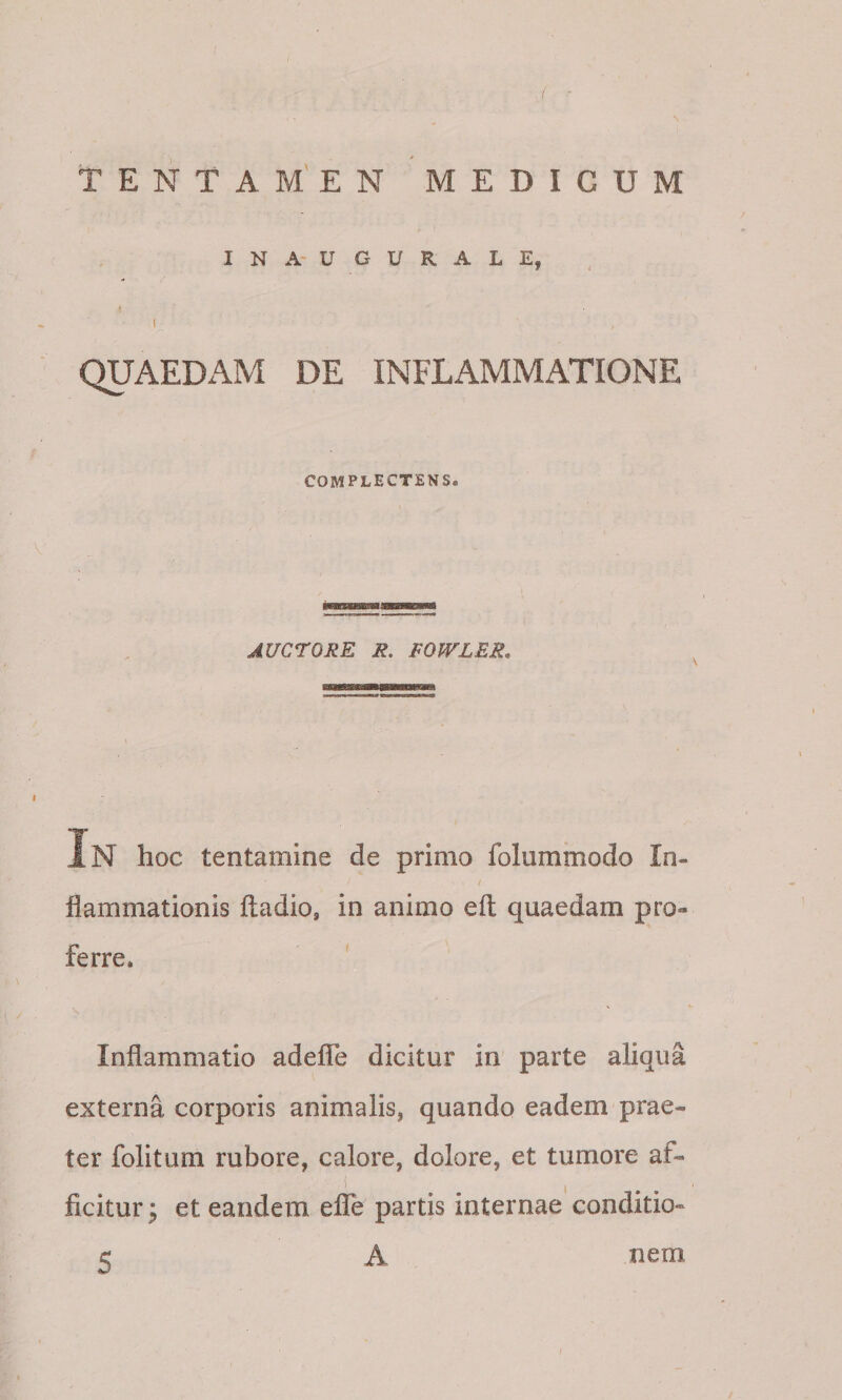 I N A- U G U R A L E, 1 QUAEDAM DE INFLAMMATIONE COMPLECTENS. AUCTORE R. FOWLER, In hoc tentamine de primo folummodo In¬ flammationis ftadio, in animo eft quaedam pro¬ ferre. Inflammatio adefle dicitur in parte aliqua externa corporis animalis, quando eadem prae¬ ter folitum rubore, calore, dolore, et tumore af- i ficitur; et eandem elTe partis internae conditio- A 5 nem