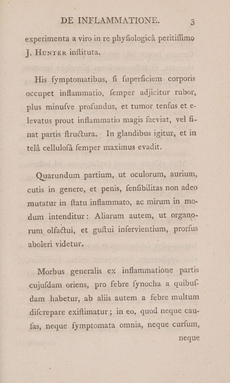 experimenta a viro in re phyLologica peritillimo J. Hunter inflituta. t His fymptomatibus, li fiiperficiem corporis occupet inflammatio, femper adjicitur rubor, plus minufve profundus, et tumor tenfus et e» levatus prout inflammatio magis laeviat, vel li¬ nat partis flrudura. In glandibus igitur, et in tela cellulofa femper maximus evadit. Quarundum partium, ut oculorum, aurium, cutis in genere, et penis, fenlibiiitas non adeo mutatur in flatu inflammato, ac mirum in mo¬ dum intenditur: Aliarum autem, ut orgario- rum olfadui, et guflui infervientium, prorfus aboleri videtur, , Morbus generalis ex inflammatione partis cujufdam oriens, pro febre fynocha a quibuL dam habetur, ab aliis autem a febre multum difcrepare exiflimatur; in eo, quod neque cau- fas, neque fymptomata omnia, neque curfum, neque