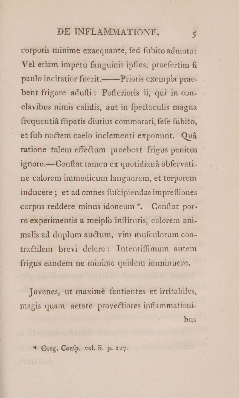 S corporis minime exaequante, fed fubito admoto: Vel etiam impetu fanguinis iplius, praefertim fi t paulo incitatior fuerit.——Prioris exempla prae- / bent frigore adufti: Pofterioris ii, qui in con- ' clavibus nimis calidis, aut in fpeflaculis magna frequentia flipatis diutius commorati, fefe fubito, et fub nodem caelo inclementi exponunt. Qua ratione talem effedum praebeat frigus penitus ignoro.—Conflat tamen ex quotidiani obfervati- ne calorem immodicum languorem, et torporem inducere; et ad omnes fiifcipiendas imprefliones corpus reddere minus idoneum Conflat por¬ ro experimentis a meipfo inftitutis, calorem ani¬ malis ad duplum audum, vim mufculorum con- tradilem brevi delere : Intentiilimum autem frigus eandem ne minime quidem imminuere. Juvenes, ut maxime fentientes et irritabiles, magis quam aetate provediores inflammationi¬ bus ^ Greg, Confp, vol. ii. p. 227.