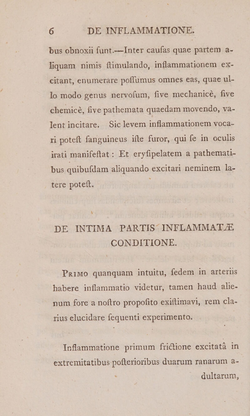 bus obnoxii funt.—Inter caufas quae partem a- liquam nimis ftimulando, inflammationem ex¬ citant, enumerare pofTumus omnes eas, quae ul¬ lo modo genus nervofum, live mechanice, five chemice, five pathemata quaedam movendo, va¬ lent incitare. Sic levem inflammationem voca¬ ri potefl fanguineus ifte furor, qui fe in oculis irati manifeftat: Et eryflpelatem a pathemati- bus quibufdam aliquando excitari neminem la- tere poteft. DE INTIMA PARTIS INFLAMMATAE CONDITIONE. \ Primo quanquam intuitu, fedem in arteriis habere inflammatio videtur, tamen haud alie¬ num fore a noftro propofito exiflimavi, rem cla¬ rius elucidare fequenti experimento. « Inflammatione primum fridione excitata in extremitatibus pofterioribus duarum ranarum a- dultarum,