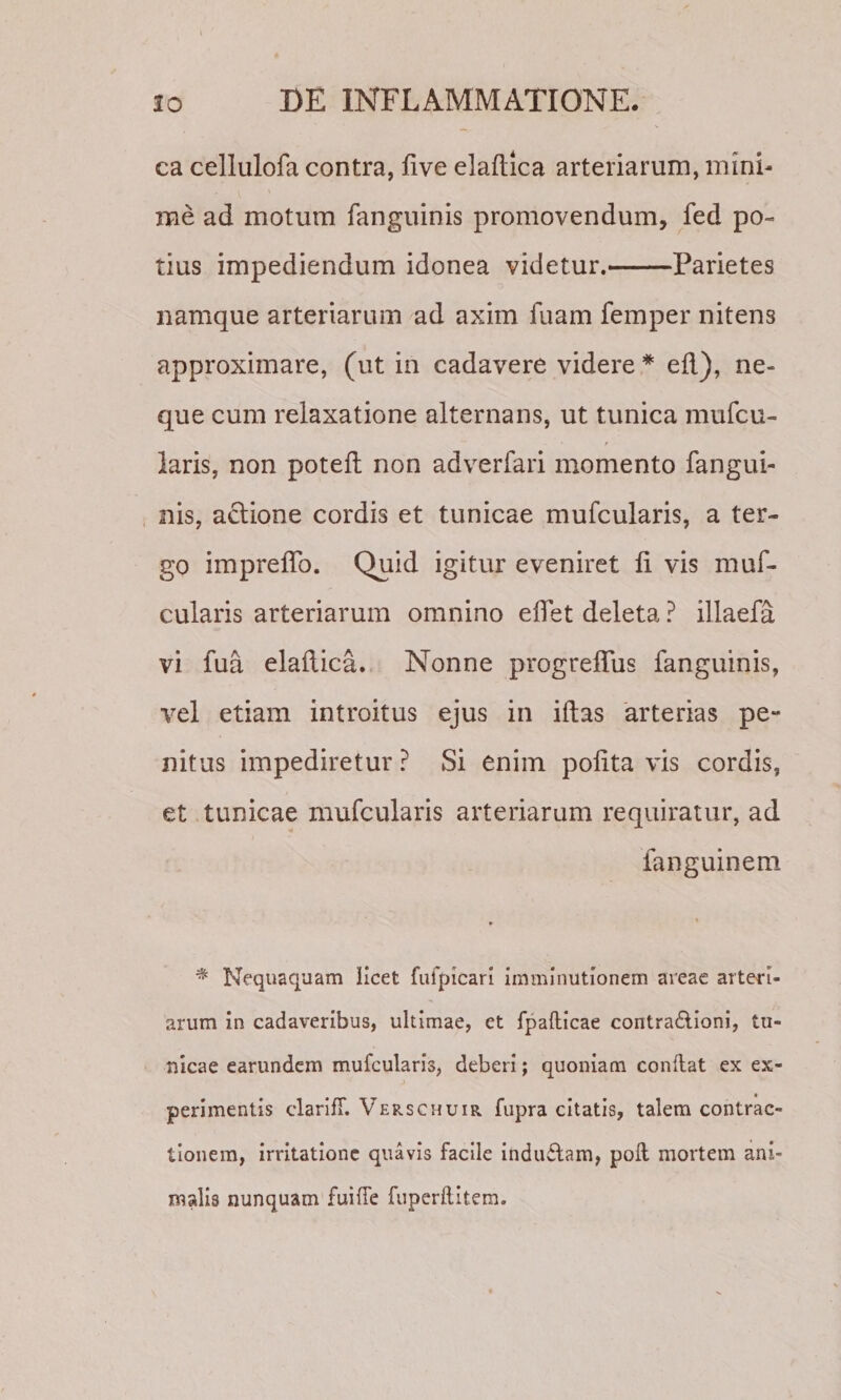 ca cellulofa contra, five elaftica arteriarum, mini¬ me ad motum fanguinis promovendum, fed po¬ tius impediendum idonea videtur.-Parietes namque arteriarum ad axim fuam femper nitens approximare, (ut in cadavere videre* eil), ne¬ que cum relaxatione alternans, ut tunica mufcu- laris, non potefl non adverfari momento fangui- , nis, aclione cordis et tunicae mufcularis, a ter¬ go impreflb. Quid igitur eveniret fi vis muf- cularis arteriarum omnino eflet deleta ? illaefa vi fua elaftica. Nonne progrefilis fanguinis, vel etiam introitus ejus in iftas 'arterias pe¬ nitus impediretur ? Si enim pofita vis cordis, et tunicae mufcularis arteriarum requiratur, ad fanguinem ^ Nequaquam licet fufpicari imminutionem areae arteri¬ arum In cadaveribus, ultimae, et fpafticae contra£lioni, tu¬ nicae earundcm mufcularis, deberi; quoniam conflat ex ex¬ perimentis clarlfT. Verscpiuir fupra citatis, talem contrac¬ tionem, irritatione quavis facile Indu6lam, pofl mortem ani¬ malis nunquam fuiffe fuperflltem.