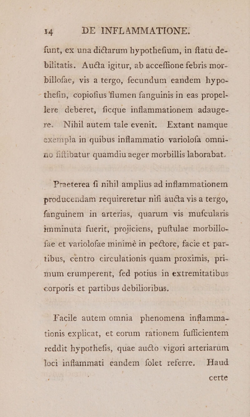 funt, ex una didarum hypothelium, in flatu de¬ bilitatis. Au61a igitur, ab accefiione febris rnor- biilofae, vis a tergo, fecundum eandem hypo- thefin, copiofius ‘flumen fanguinis in eas propel¬ lere deberet, ficque inflammationem adauge¬ re. Nihil autem tale evenit. Extant namque exempla in quibus inflammatio variolofa omni¬ no fiflibatur quamdiu aeger morbillis laborabat. Praeterea fl nihil amplius ad inflammationem producendam requireretur nifi audla vis a tergo, fanguinem in arterias, quarum vis mufcularis imminuta fuerit, projiciens, puftulae morbillo- fae et variolofae minime in pedlore, facie et par¬ tibus, centro circulationis quam proximis, pri¬ mum erumperent, fed potius in extremitatibus corporis et partibus debilioribus. Facile autem omnia phenomena inflamma- « tionis explicat, et eorum rationem fufficientem reddit hypothefls, quae audio vigori arteriarum loci inflammati eandem folet referre. Haud , ' certe
