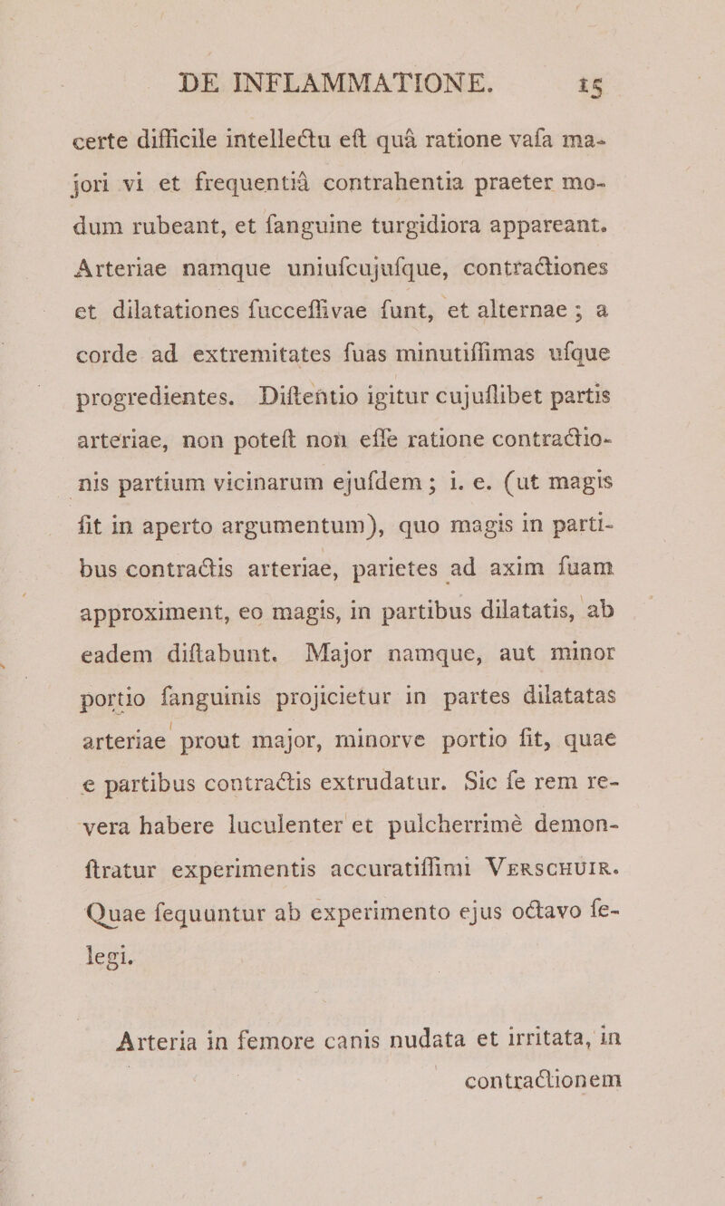 iS certe difficile intelledlu eft qua ratione vafa ma¬ jori vi et frequentia contrahentia praeter mo¬ dum rubeant, et fanguine turgidiora appareant. Arteriae namque uniufcujufque, contractiones et dilatationes fucceffivae funt, et alternae ; a corde ad extremitates fuas minutiffimas ufque progredientes. Diilentio igitur cujuffibet partis arteriae, non poteft non effe ratione contraCtio- nis partium vicinarum ejufdem; i. e. (ut magis fit in aperto argumentum), quo magis in parti¬ bus contraCtis arteriae, parietes ad axim fuam approximent, eo magis, in partibus dilatatis, ab eadem diftabunt. Major namque, aut minor portio fanguinis projicietur in partes dilatatas arteriae prout major, rninorve portio fit, quae e partibus contraClis extrudatur. Sic fe rem re¬ vera habere luculenter'et pulcherrime demon- flratur experimentis accuratiffimi Verschuir.» Quae fequuntur ab experimento ejus oClavo fe- legi. Arteria in femore canis nudata et irritata, in contxaClionem