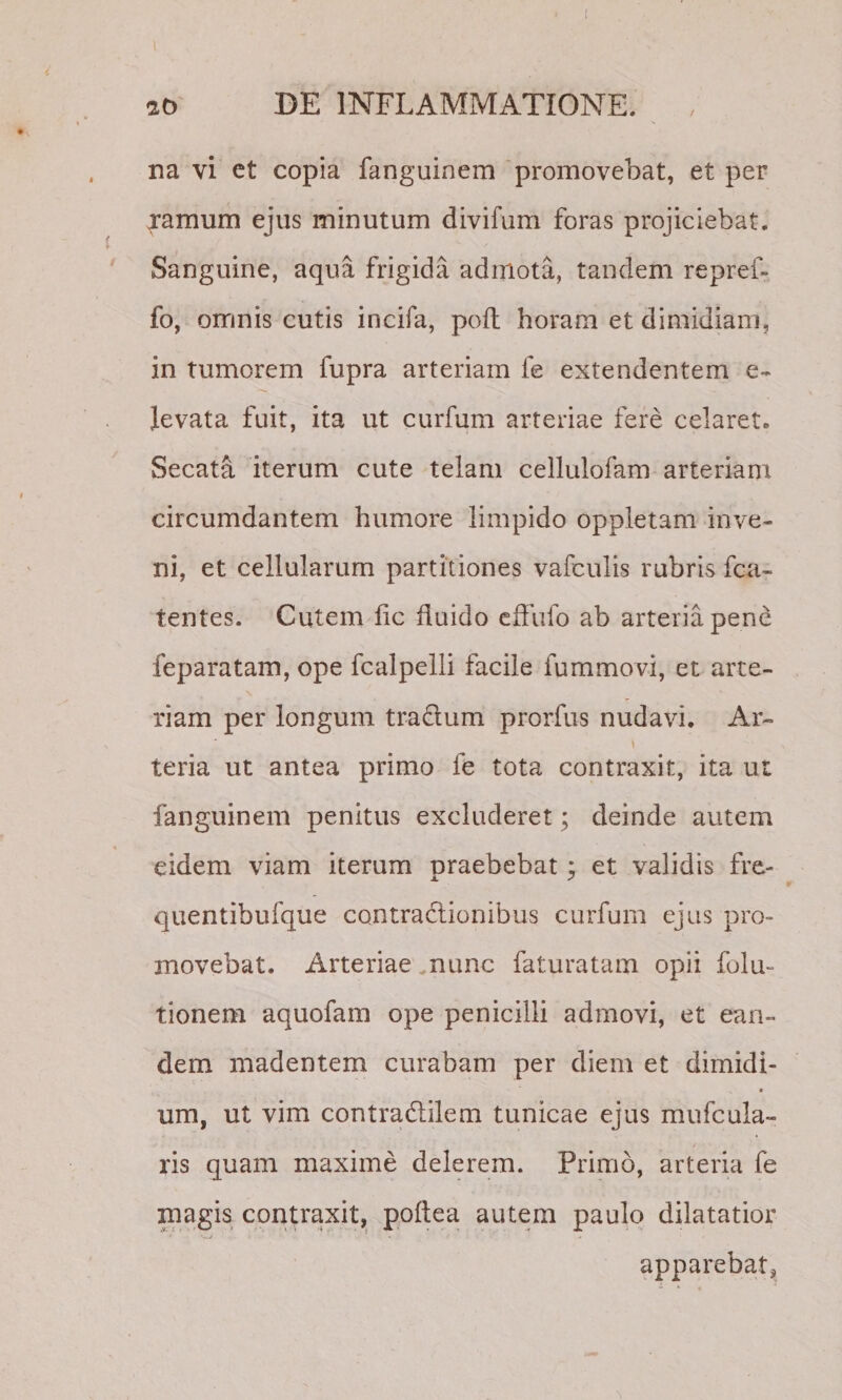 ! 20 DE INFLAMMATIONE. na vi et copia fanguinem promovebat, et per jamum ejus minutum divifum foras projiciebat. Sanguine, aqua frigida admota, tandem repref- fo, omnis cutis incifa, poft horam et dimidiam, in tumorem fupra arteriam fe extendentem e- levata fuit, ita ut curfum arteriae fere celaret. Secata iterum cute telam cellulofam arteriam circumdantem humore limpido oppletam inve¬ ni, et cellularum partitiones vafculis rubris fca- tentes. Cutem lic fluido cffufo ab arteria pene feparatam, ope fcalpelli facile fummovi, et arte¬ riam per longum tradum prorfus nudavi. Ar- teria ut antea primo fe tota contraxit, ita ut fanguinem penitus excluderet; deinde autem eidem viam iterum nraebebat : et validis fre- quentibufque contractionibus curfum ejus pro¬ movebat. Arteriae mune faturatam opii folu- tionem aquofam ope penicilli admovi, et ean¬ dem madentem curabam per diem et dimidi- « um, ut vim contradilem tunicae ejus mufcula- ris quam maxime delerem. Primo, arteria fe magis contraxit, ppftea autem paulo dilatatior apparebat,