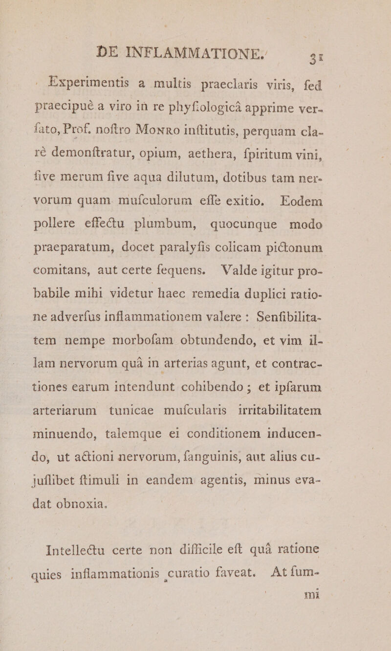 31 &lt; Experimentis a multis praeclaris viris, fed praecipue a viro in re phyfiologica apprime ver« fato, Prof. nofiro Monro inflitutis, perquam cla¬ re demonftratur, opium, aethera, fpiritum vini, five merum live aqua dilutum, dotibus tam ner« vorum quam mufculorum effe exitio. Eodem pollere efFedlu plumbum, quocunque modo praeparatum, docet paralyhs colicam pidlonum comitans, aut certe fequens. Valde igitur pro¬ babile mihi videtur haec remedia duplici ratio¬ ne adverfus inflammationem valere : Senflbilita- tem nempe morbofam obtundendo, et vim il¬ lam nervorum qua in arterias agunt, et contrac¬ tiones earum intendunt cohibendo ; et ipfarum arteriarum tunicae mufcularis irritabilitatem minuendo, talemque ei conditionem inducen¬ do, ut adioni nervorum, fanguinis, aut alius cu- juflibet ftimuli in eandem agentis, minus eva¬ dat obnoxia, Intelle6lu certe non difficile eft qua ratione quies inflammationis ^curatio faveat. At ium- mi