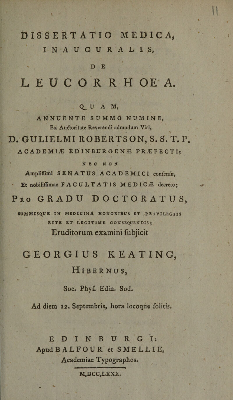 DISSERTATIO MEDICA, INAUGURABIS, ' de’ L E U G O R R H OE A. _ ' CL U A M, ANNUENTE SUMMO NUMINE, Ex Auftoritate Reverendi admodum Viri, D. GULIELMI ROBERTSON, S.s/t. P. ACADEMIA EDINBURGEN^ PRAEFECTI; NEC NON Ampliffimi SENATUS ACADEMICI confenfu, ' Et nobiliflimae FACULTATIS MEDICiE decreto; Pro GRADU D O C T O R A T U S, SUMMlSqtJE IN MEDICINA HONORIBUS ET .PRIVILEGIIS RITE ET LEGITIME CONSEQUENDIS; Eruditorum examini fubjicit GEORGIUS KEATING, Hibernus, I ^ > \ Soc. Phyf. Edin. Sod4 Ad diem 12. Septembris, hora locoque folitis, E D I N B U R 'G I: Apud BALFOURetSMELLIE, Academiae Typographos. M,DCC,LXXX.