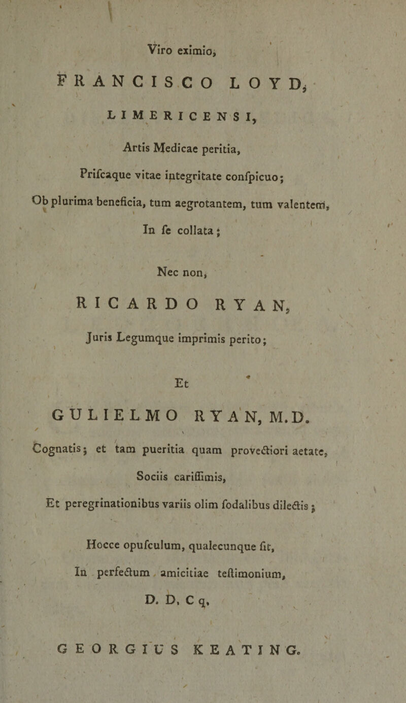 ■ ^ Viro eximio, FRANCIS.CO LOYDi LIMERICENSI, Artis Medicae peritia, Prifcaque vitae integritate confpicuo; Ob plurima beneficia, tum aegrotantem, tum valentem, ^ » In fe collata; I “ Nec non, / RICARDO RYAN, Juris Legumque imprimis perito; Et GULIELMO RYAN, M.D. / \ Cognatis; et tam pueritia quam prove<5liori aetate, Sociis carifllmis. Et peregrinationibus variis olim fodalibus diledis; Hocce opufculum, qualecunque fit, In - perfedlum, amicitiae teftimonium, D. D, C q. GEORGIUS KEATING.
