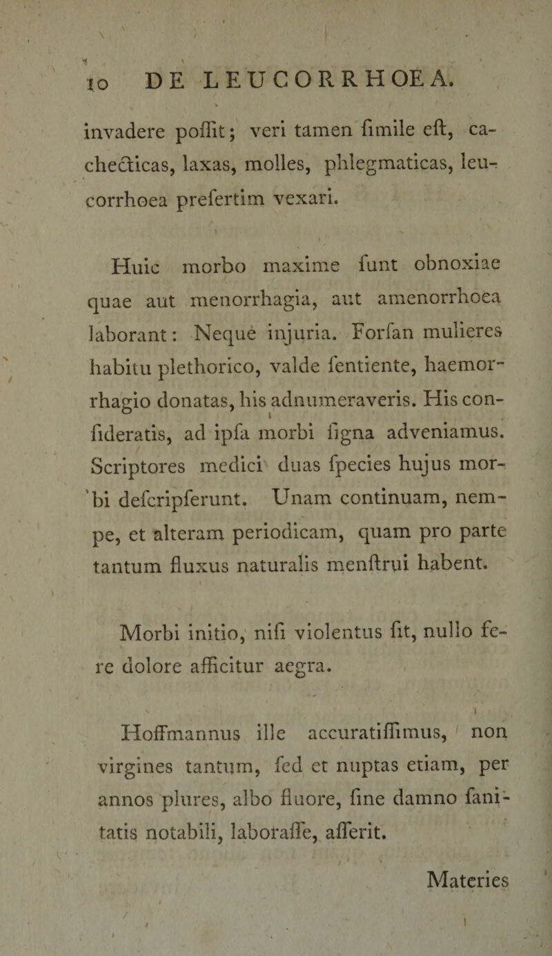 \ \ / \o DE LEUCORRHOEA. invadere poffitveri tamen fimile eft, ca¬ checticas, laxas, molles, phlegmaticas, leu-t corrhoea prefertim vexari. Huic morbo maxime funt obnoxiae quae aut menorrhagia, aut amenorrhoea laborant: Neque injuria. Forfan mulieres habitu plethorico, valde ientiente, haemor- rhagio donatas, his adnumeraveris. His con- fideratis, ad ipfa morbi figna adveniamus. Scriptores medici duas fpecies hujus mor-. 'bi defcripferunt. Unam continuam, nem¬ pe, et alteram periodicam, quam pro parte tantum fluxus naturalis rnenftrui habent. I Morbi initio,' nifi violentus fit, nullo fe- \ re dolore afficitur aegra. 1 HofFmannus ille accuratiffimus, ' non virgines tantum, fed et nuptas etiam, per annos plures, albo fluore, fine damno fani- tatis notabili, laboraflTe, aflTerit. '' Materies I j