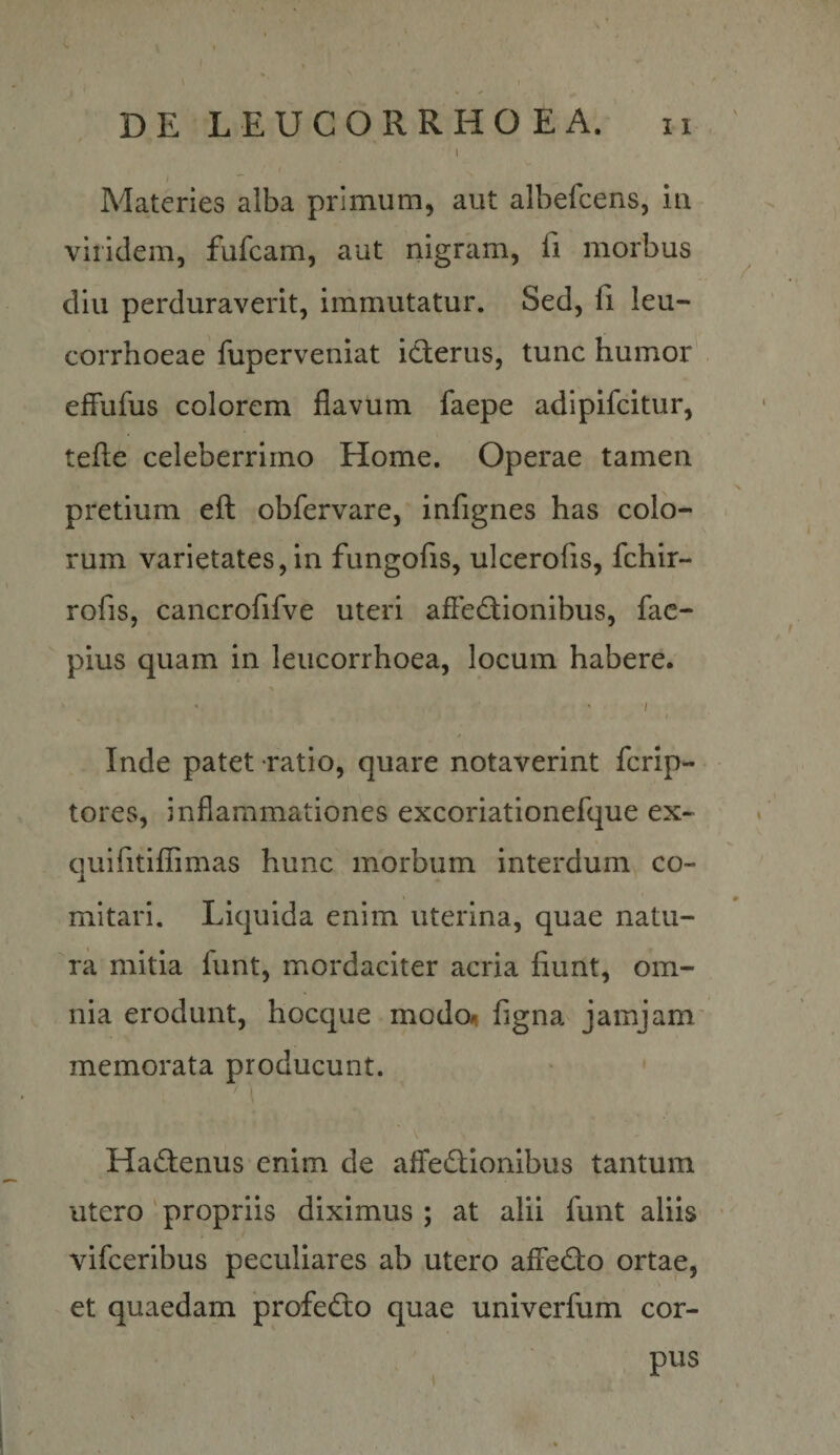 DE L E U C O R R H O E A. 11 ' » Materies alba primum, aut albefcens, in viridem, fufcam, aut nigram, fi morbus diu perduraverit, immutatur. Sed, fi leu- corrhoeae fuperveniat id:erus, tunc humor efFufus colorem flavum faepe adipifcitur, tefte celeberrimo Home. Operae tamen pretium eft obfervare, infignes has colo- * rum varietates,in fungofis, ulcerofis, fchir- rofis, cancrofifve uteri afledFionibus, fac- pius quam in leucorrhoea, locum habere. • • / I / Inde patet ratio, quare notaverint fcrip- tores, inflammationes excoriationefque ex* quifitillimas hunc morbum interdum co¬ mitari. Liquida enim uterina, quae natu¬ ra mitia funt, mordaciter acria fiunt, om¬ nia erodunt, hocque modo^i figna jamjam' memorata producunt. Had:enus enim de afFedtionibus tantum utero ' propriis diximus ; at alii funt aliis vifceribus peculiares ab utero afledlo ortae, et quaedam profedo quae univerfum cor- ' pus V