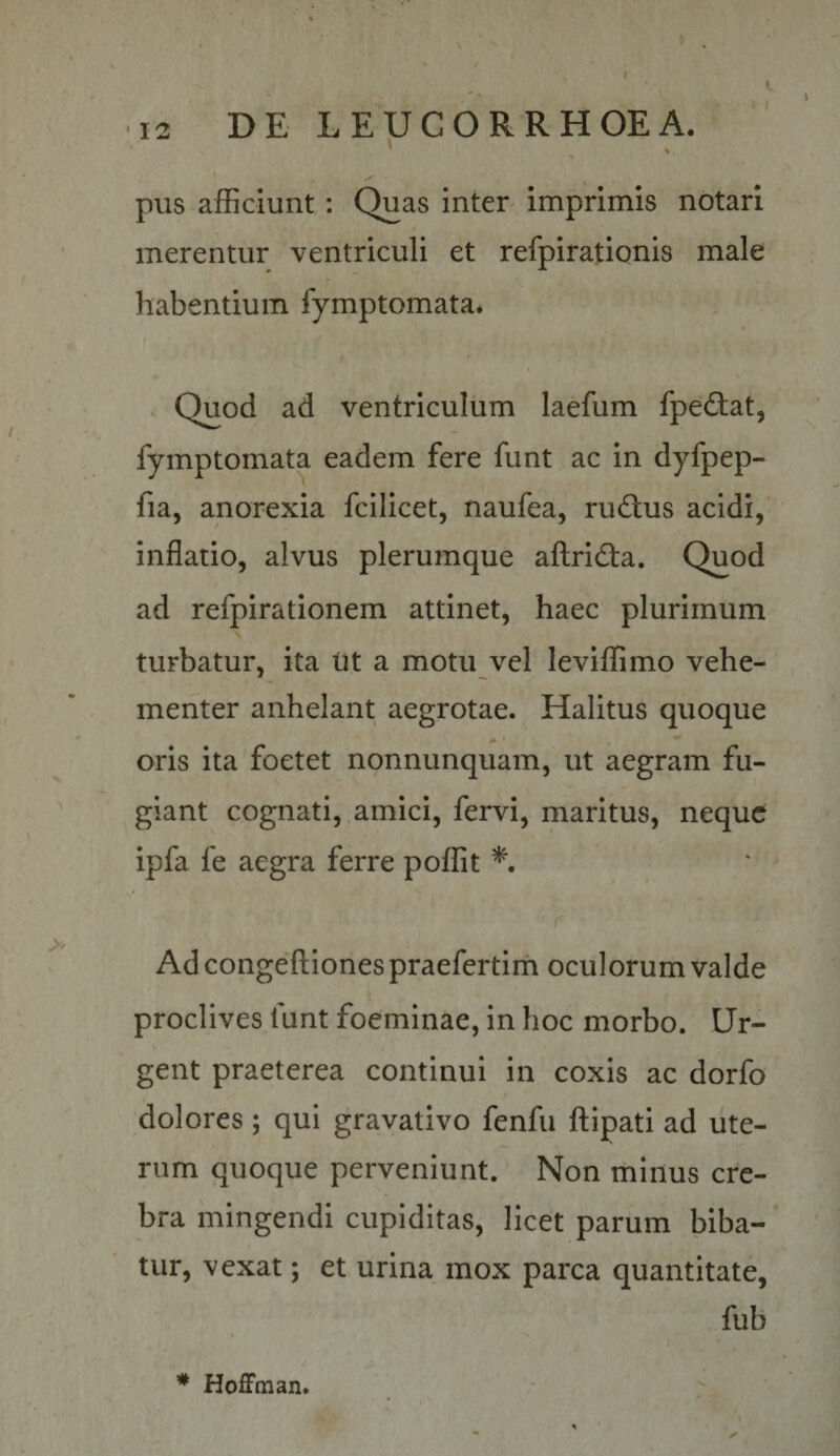 ■ 12 DE LEUCOR RHOEA. ^ % pus afficiunt: Quas inter imprimis notari merentur ventriculi et refpirationis male habentium fymptomata* . Quod ad ventriculum laefum fpedtat, fymptomata eadem fere funt ac in dyfpep- fia, anorexia fcilicet, naufea, ructus acidi, inflatio, alvus plerumque aflridla. Quod ad refpirationem attinet, haec plurimum turbatur, ita lit a motu vel leviffimo vehe¬ menter anhelant aegrotae. Halitus quoque oris ita foetet nonnunquam, ut aegram fu¬ giant cognati, amici, fervi, maritus, neque ipfa fe aegra ferre poffit Ad congeftiones praefertim oculorum valde proclives funt foeminae, in hoc morbo. Ur¬ gent praeterea continui in coxis ac dorfo dolores; qui gravativo fenfu flipati ad ute¬ rum quoque perveniunt. Non tninus cre¬ bra mingendi cupiditas, licet parum biba¬ tur, vexat; et urina mox parca quantitate, fub * Hoffman.