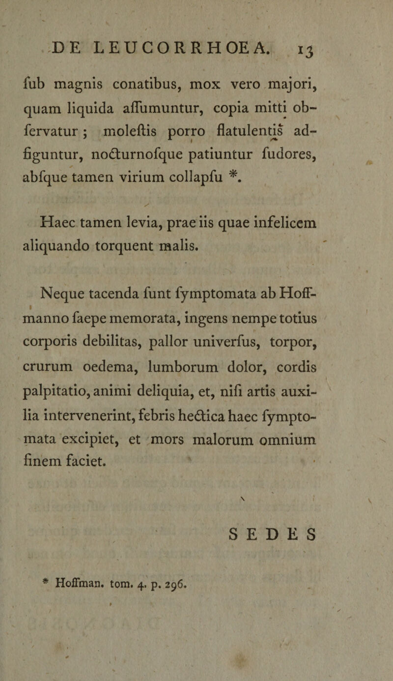 ,DE LEUCOR RHOE A. 15 fub magnis conatibus, mox vero majori, quam liquida aflumuntur, copia mitti ob- fervatur; moleftis porro flatulends ad- figuntur, nocturnofque patiuntur fudores, ✓ abfque tamen virium collapfu Haec tamen levia, prae iis quae infelicem aliquando torquent malis. Neque tacenda funt fymptomata ab HofF- I manno faepe memorata, ingens nempe totius corporis debilitas, pallor univerfus, torpor, crurum oedema, lumborum dolor, cordis palpitatio, animi deliquia, et, nifi artis auxi¬ lia intervenerint, febris heftica haec fympto¬ mata excipiet, et ,mors malorum omnium finem faciet. \ SEDES